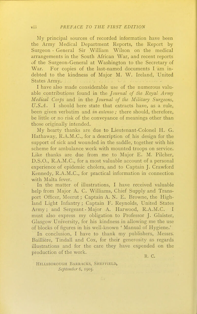 Wy principal sources of recorded information have been the Army Medical Department Reports, the Report by Surgeon - General Sir William Wilson on the medical arrangements in the South African War, and recent reports of the Surgeon-General at Washington to the Secretary of War. For copies of the last-named documents I am in- debted to the kindness of Major M. W. Ireland, United States Army. I have also made considerable use of the numerous valu- able contributions found in the Joimial of the Royal Army Medical Corps and in the Journal of the Military Stirgeoits, U.S.A. I should here state that extracts have, as a rule, been given verbatim and in extenso ; there should, therefore, be little or no risk of the conveyance of meanings other than those originally intended. My hearty thanks are due to Lieutenant-Colonel H. G. Hathaway, R.A.M.C., for a description of his design for the Support of sick and wounded in the saddle, together with his scheme for ambulance work with mounted troops on Service. Like thanks are due from me to Major E. M. Pilcher, D.S.O., R.A.M.C., for a most valuable account of a personal experience of epidemic cholera, and to Captain J. Crawford Kennedy, R.A.M.C., for practical information in connection with Malta fever. In the matter of illustrations, I have received valuable help from Major A. C. Williams, Chief Supply and Trans- port Officer, Meerut; Captain A. N. E. Browne, the High- land Light Infantry ; Captain F. Reynolds, United States Army; and Sergeant - Major A. Harwood, R.A.M.C. I must also express my Obligation to Professor J. Glaister, Glasgow University, for his kindness in allowing me the use of blocks of figures in his well-known ' Manual of Hygiene.' In conclusion, I have to thank my publishers, Messrs. Bailliere, Tindall and Cox, for their generosity as regards illustrations and for the care they have expended on the production of the work. R. C. HiLLSBOROUGH BaRRACKS, SHEFFIELD, September b, 1905.