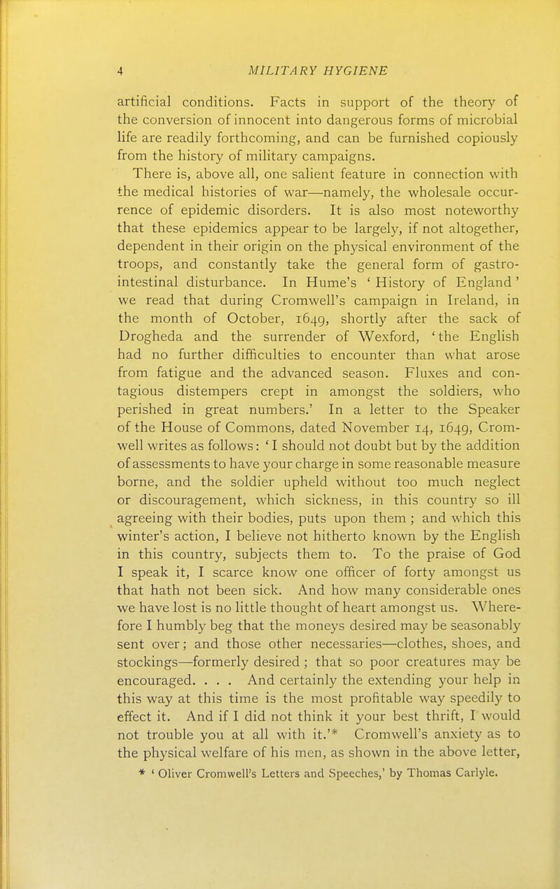 artificial conditions. Facts in support of the theory of the conversion of innocent into dangerous forms of microbial life are readily forthcoming, and can be furnished copiously from the history of military campaigns. There is, above all, one salient feature in connection with the medical histories of war—namely, the wholesale occur- rence of epidemic disorders. It is also most noteworthy that these epidemics appear to be largely, if not altogether, dependent in their origin on the physical environment of the troops, and constantly take the general form of gastro- intestinal disturbance. In Hume's ' History of England ' we read that during CromweH's campaign in Ireland, in the month of October, 164g, shortly after the sack of Drogheda and the surrender of Wexford, 'the English had no further difficulties to encounter than what arose from fatigue and the advanced season. Fluxes and con- tagious distempers crept in amongst the soldiers, who perished in great numbers.' In a letter to the Speaker of the House of Commons, dated November 14, 1649, Crom- well writes as follows: ' I should not doubt but by the addition of assessments to have your charge in some reasonable measure borne, and the soldier upheld without too much neglect or discouragement, which sickness, in this country so ill agreeing with their bodies, puts upon them ; and which this winter's action, I believe not hitherto known by the English in this country, subjects them to. To the praise of God I speak it, I scarce know one officer of forty amongst us that hath not been sick. And how many considerable ones we have lost is no little thought of heart amongst us. Where- fore I humbly beg that the moneys desired may be seasonably sent Over; and those other necessaries—clothes, shoes, and stockings—formerly desired ; that so poor creatures may be encouraged. . . . And certainly the extending your help in this way at this time is the most profitable way speedily to effect it. And if I did not think it your best thrift, I would not trouble you at all with it.'* Cromwell's anxiety as to the physical welfare of bis men, as shown in the above letter,