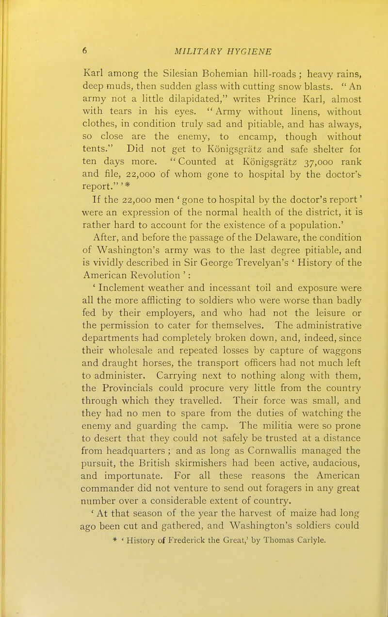 Karl among the Silesian Bohemian hill-roads ; heavy rains, deep muds, then sudden glass with cutting snow blasts.  An army not a little dilapidated, writes Prince Karl, almost with tears in his eyes.  Army without linens, withoui clothes, in condition truly sad and pitiable, and has always, so close are the enemy, to encamp, though without tents. Did not get to Königsgrätz and safe shelter foi ten days more.  Counted at Königsgrätz 37,000 rank and file, 22,000 of whom gone to hospital by the doctor'b report. '* If the 22,000 men ' gone to hospital by the doctor's report' were an expression of the normal health of the district, it is rather hard to account for the existence of a population.' After, and before the passage of the Delaware, the condition of Washington's army was to the last degree pitiable, and is vividly described in Sir George Trevelyan's ' History of the American Revolution ': ' Inclement weather and incessant toil and exposure were all the more afflicting to soldiers who were worse than badly fed by their employers, and who had not the leisure or the permission to cater for themselves. The administrative departments had completely broken down, and, indeed, since their wholesale and repeated losses by capture of waggons and draught horses, the transport officers had not much left to administer. Carrying next to nothing along with them, the Provinciais could procure very little from the country through which they travelled. Their force was small, and they had no men to spare from the duties of watching the enemy and guarding the camp. The militia were so prone to desert that they could not safely be trusted at a distance from headquarters ; and as long as Cornwallis managed the pursuit, the British skirmishers had been active, audacious, and importunate. For all these reasons the American Commander did not venture to send out foragers in any great number over a considerable extent of country. ' At that season of the year the harvest of maize had long ago been cut and gathered, and Washington's soldiers could * ' History of P'rederick the Great,' by Thomas Carlyle.