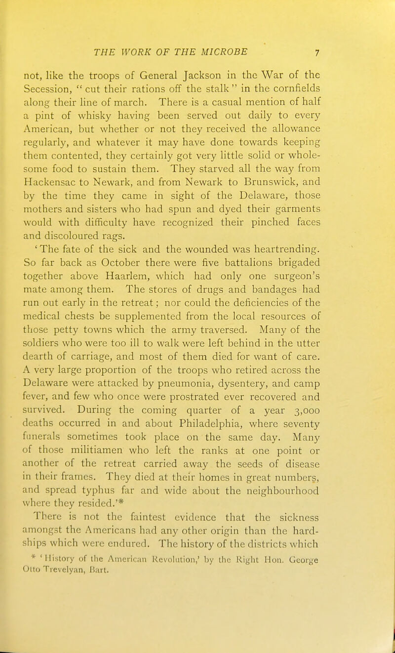 not, like the troops of General Jackson in the War of the Secession,  cut their rations off the stalk  in the cornfields along their line of march. There is a casual mention of half a pint of whisky having been served out daily to every American, but whether or not they received the allowance regularly, and whatever it may have done towards keeping them contented, they certainly got very little solid or whole- some food to sustain them. They starved all the way from Hackensac to Newark, and from Newark to Brunswick, and by the time they came in sight of the Delaware, those mothers and sisters who had spun and dyed their garments would with difficulty have recognized their pinched faces and discoloured rags. 'The fate of the sick and the wounded was heartrending. So far back as October there were five battalions brigaded together above Haarlem, which had only one surgeon's mate among them. The stores of drugs and bandages had run out early in the retreat; nor could the deficiencies of the medical chests be supplemented from the local resources of those petty towns which the army traversed. Many of the soldiers who were too ill to walk were left behind in the utter dearth of carriage, and most of them died for want of care. A very large proportion of the troops who retired across the Delaware were attacked by pneumonia, dysentery, and camp fever, and few who once were prostrated ever recovered and survived. Düring the Coming quarter of a year 3,000 deaths occurred in and about Philadelphia, where seventy fnnerals sometimes took place on the same day. Many of those militiamen who left the ranks at one point or another of the retreat carried away the seeds of disease in their frames. They died at their homes in great numbers, and spread typhus far and wide about the neighbourhood where they resided.'* There is not the faintest cvidence that the sickness amongst the Americans had any other origin than the hard- ships which were cndured. The history of the districts which * 'History of the American Revolution,' by the Right Hon. George Oito Trevelyan, Bart.