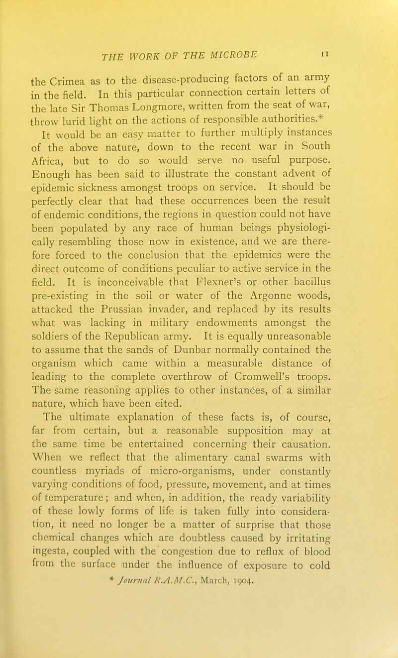 the Crimea as to the disease-producing factors of an army in the field. In this particular connection certain letters of the late Sir Thomas Longmore, written from the seat of war, throw lurid Hght on the actions of responsible authorities.* It vvould be an easy matter to further multiply instances of the above nature, down to the recent war in South Africa, but to do so would serve no useful purpose. Enough has been said to illustrate the constant advent of epidemic sickness amongst troops on service. It should be perfectly clear that had these occurrences been the result of endemic conditions, the regions in question could not have been populated by any race of human beings physiologi- cally resembhng those now in existence, and we are there- fore forced to the conclusion that the epidemica were the direct outcome of conditions pecuhar to active service in the field. It is inconceivable that Flexner's or other bacillus pre-existing in the soil or water of the Argonne woods, attacked the Prussian invader, and replaced by its results what was lacking in military endowments amongst the soldiers of the Republican army. It is equally unreasonable to assume that the sands of Dunbar normally contained the organism which came within a measurable distance of leading to the complete overthrow of Cromwell's troops. The same reasoning applies to other instances, of a similar nature, which have been cited. The ultimate explanation of these facts is, of course, far from certain, but a reasonable supposition may at the same time be entertained concerning their causation. When we reflect that the alimentary canal swarms with countless myriads of micro-organisms, under constantly varying conditions of food, pressure, movement, and at times of temperature; and when, in addition, the ready variability of these lowly forms of life is taken fuUy into considera- tion, it need no longer be a matter of surprise that those chcmical changcs which are doubtless caused by irritating ingesta, coupled with the congestion due to reflux of blood from the surfacc under the influence of exposure to cold * Journal R.A.M.C., March, 1904.