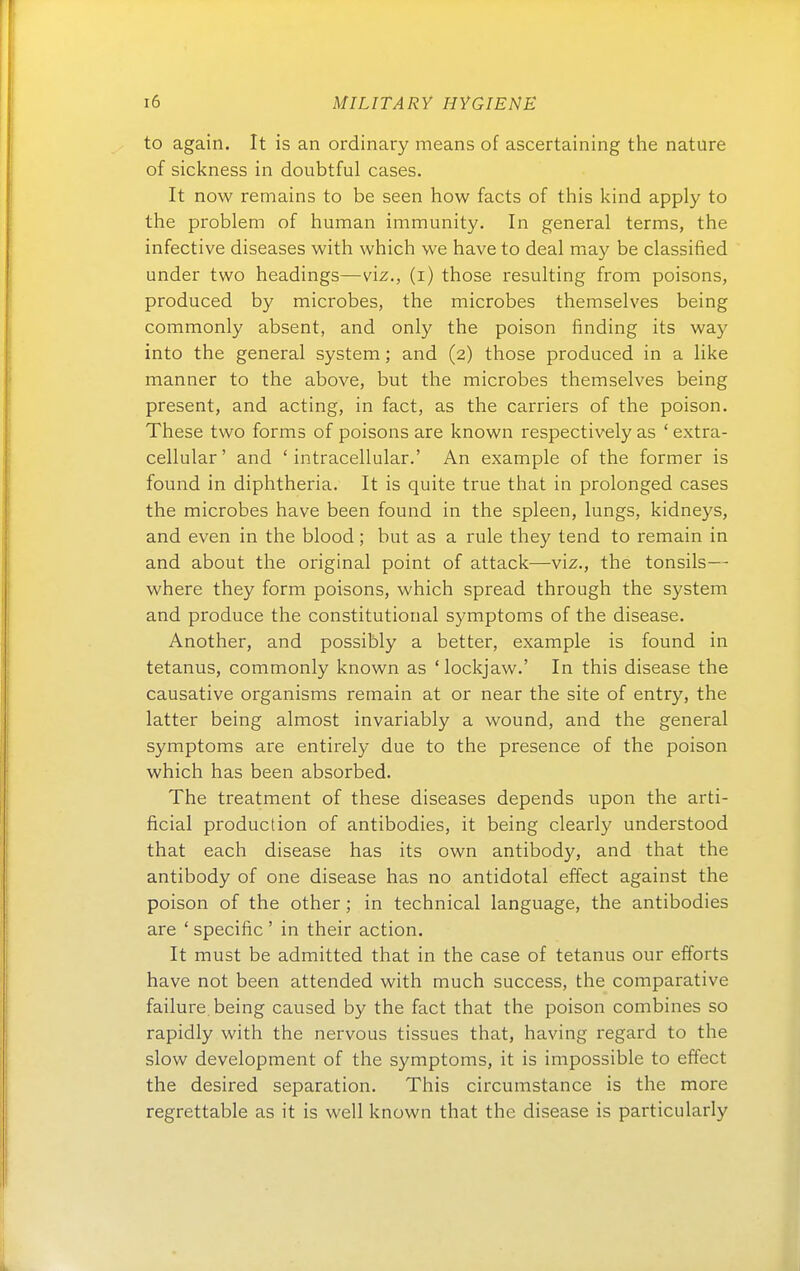 to again. It is an ordinary means of ascertaining the nature of sickness in doubtful cases. It now remains to be seen how facts of this kind apply to the problem of human immunity. In general terms, the infective diseases with which vve have to deal may be classified under two headings—viz., (i) those resulting from poisons, produced by microbes, the microbes themselves being commonly absent, and only the poison finding its way into the general System; and (2) those produced in a hke manner to the above, but the microbes themselves being present, and acting, in fact, as the carriers of the poison. These two forms of poisons are known respectively as ' extra- cellular' and ' intracellular.' An example of the former is found in diphtheria. It is quite true that in prolonged cases the microbes have been found in the spieen, lungs, kidneys, and even in the blood; but as a rule they tend to remain in and about the original point of attack—viz., the tonsils— where they form poisons, which spread through the System and produce the constitutional Symptoms of the disease. Another, and possibly a better, example is found in tetanus, commonly known as 'lockjaw.' In this disease the causative organisms remain at or near the site of entry, the latter being almost invariably a wound, and the general Symptoms are entirely due to the presence of the poison which has been absorbed. The treatment of these diseases depends upon the arti- ficial production of antibodies, it being clearly understood that each disease has its own antibody, and that the antibody of one disease has no antidotal effect against the poison of the other; in technical language, the antibodies are ' specific' in their action. It must be admitted that in the case of tetanus our efforts have not been attended with much success, the comparative failure. being caused by the fact that the poison combines so rapidly with the nervous tissues that, having regard to the slow development of the Symptoms, it is impossible to effect the desired Separation, This circumstance is the more regrettable as it is well known that the disease is particularly