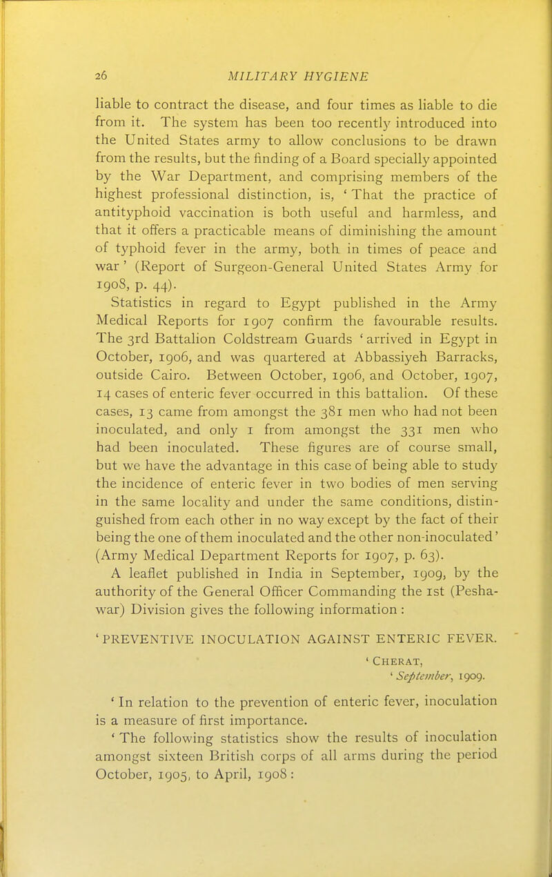 liable to contract the disease, and four times as liable to die from it. The System has been too recently introduced into the United States army to allow conclusions to be drawn from the results, but the finding of a Board specially appointed by the War Department, and comprising members of the highest professional distinction, is, ' That the practice of antityphoid vaccination is both useful and harmless, and that it offers a practicable means of diminishing the amount of typhoid fever in the army, both in times of peace and war ' (Report of Surgeon-General United States Army for igo8, p. 44). Statistics in regard to Egypt published in the Army Medical Reports for 1907 confirm the favourable results. The 3rd Battalion Coldstream Guards ' arrived in Egypt in October, igo6, and was quartered at Abbassiyeh Barracks, outside Cairo. Between October, igo6, and October, 1907, 14 cases of enteric fever occurred in this battalion. Of these cases, 13 came from amongst the 381 men who had not been inoculated, and only i from amongst the 331 men who had been inoculated. These figures are of course small, but we have the advantage in this case of being able to study the incidence of enteric fever in two bodies of men serving in the same locality and under the same conditions, distin- guished from each other in no way except by the fact of their being the one of them inoculated and the other non-inoculated' (Army Medical Department Reports for 1907, p. 63). A leaflet published in India in September, 1909, by the authority of the General Officer Commanding the ist (Pesha- war) Division gives the following Information : ' PREVENTIVE INOCULATION AGAINST ENTERIC FEVER. ' Cherat, ' September^ 1909- ' In relation to the prevention of enteric fever, inoculation is a measure of first importance. ' The following statistics show the results of inoculation amongst sixteen British corps of all arms during the period October, 1905, to April, 1908 :