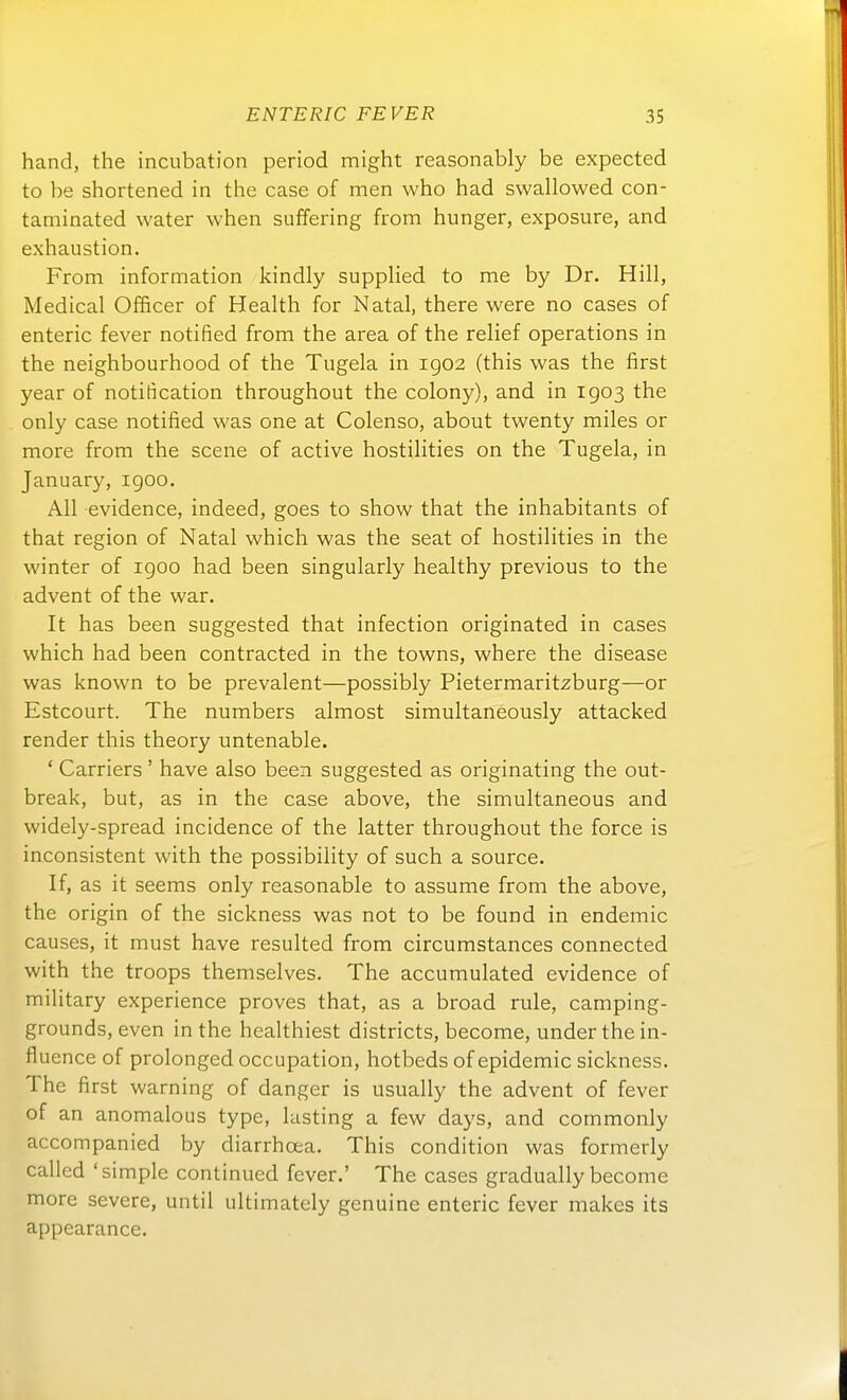 band, the incubation period might reasonably be expected to be shortened in the case of men vvho had svvallowed con- taminated water when suffering from hunger, exposure, and exhaustion, From information kindly supplied to me by Dr. Hill, Medical OlBcer of Health for Natal, there were no cases of enteric fever notified from the area of the relief Operations in the neighbourhood of the Tugela in ig02 (this was the first year of notification throughout the colony), and in 1903 the only case notified was one at Colenso, about twenty miles or more from the scene of active hostilities on the Tugela, in January, igoo. All evidence, indeed, goes to show that the inhabitants of that region of Natal which was the seat of hostilities in the winter of igoo had been singularly healthy previous to the advent of the war. It has been suggested that infection originated in cases which had been contracted in the towns, where the disease was known to be prevalent—possibly Pietermaritzburg—or Estcourt. The numbers almost simultaneously attacked render this theory untenable. ' Carriers ' have also been suggested as originating the out- break, but, as in the case above, the simultaneous and widely-spread incidence of the latter throughout the force is inconsistent with the possibility of such a source. If, as it seems only reasonable to assume from the above, the origin of the sickness was not to be found in endemic causes, it must have resulted from circumstances connected with the troops themselves. The accumulated evidence of military experience proves that, as a broad rule, camping- grounds, even in the healthiest districts, become, underthein- fluence of prolonged occupation, hotbeds of epidemic sickness. The first warning of danger is usually the advent of fever of an anomalous type, lasting a few days, and commonly accompanied by diarrhoea. This condition was formerly called 'simple continued fever.' The cases gradually become more severe, until ultimately genuine enteric fever makes its appearance.