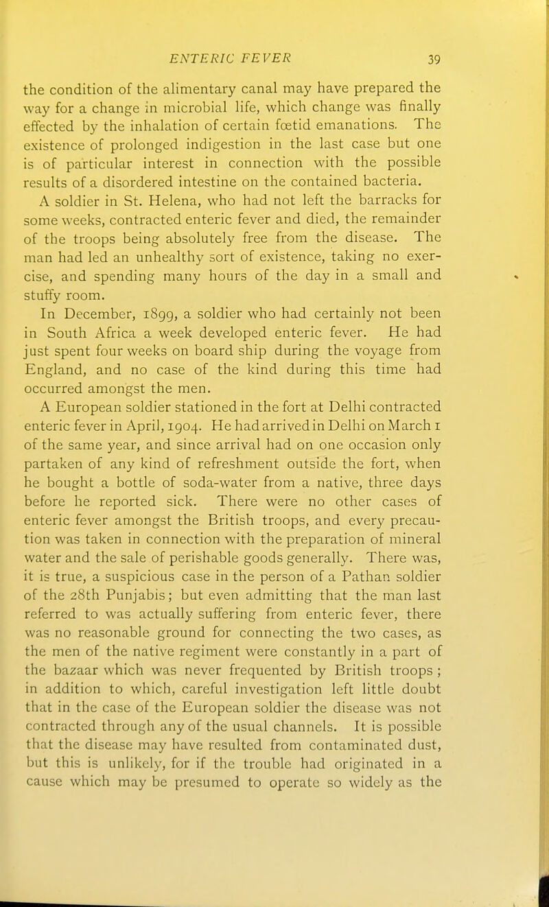 the condition of the alimentary canal may have prepared the way for a change in microbial life, which change was finally effected by the Inhalation of certain foetid emanations. The existence of prolonged indigestion in the last case but one is of particular interest in connection with the possible results of a disordered intestine on the contained bacteria. A soldier in St. Helena, who had not left the barracks for some weeks, contracted enteric fever and died, the remainder of the troops being absolutely free from the disease. The man had led an unhealthy sort of existence, taking no exer- cise, and spending many hours of the day in a small and stuffy room. In December, i8gg, a soldier who had certainly not been in South Africa a week developed enteric fever. He had just spent four weeks on board ship during the voyage from England, and no case of the kind during this time had occurred amongst the men. A European soldier stationed in the fort at Delhi contracted enteric fever in April, 1904. He hadarrivedin Delhi on March i of the same year, and since arrival had on one occasion only partaken of any kind of refreshment outside the fort, when he bought a bettle of soda-water from a native, three days before he reported sick. There were no other cases of enteric fever amongst the British troops, and every precau- tion was taken in connection with the preparation of mineral water and the sale of perishable goods generally. There was, it is true, a suspicious case in the person of a Pathan soldier of the 28th Punjabis; but even admitting that the man last referred to was actually suffering from enteric fever, there was no reasonable ground for connecting the two cases, as the men of the native regiment were constantly in a part of the bazaar which was never frequented by British troops ; in addition to which, careful investigation left little doubt that in the case of the European soldier the disease was not contracted through any of the usual Channels. It is possible that the disease may have resulted from contaminated dust, but this is unlikely, for if the trouble had originated in a cause which may be presumed to operate so widely as the