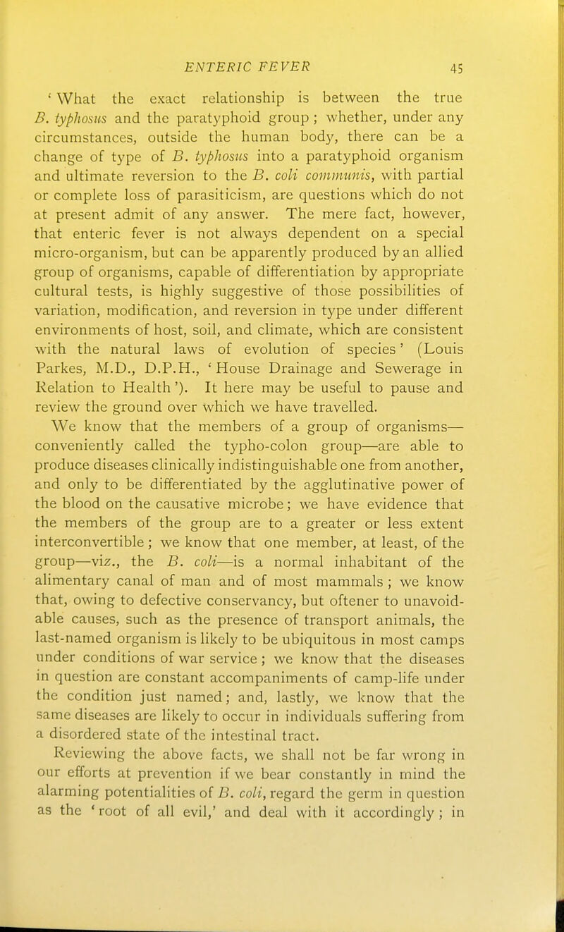 ' What the exact relationship is between the true B. typJiosus and the paratyphoid group ; whether, under any circumstances, outside the human body, there can be a change of type of B. typhosus into a paratyphoid organism and ultimate reversion to the B. coli communis, with partial or complete loss of parasiticism, are questions which do not at present admit of any answer. The mere fact, however, that enteric fever is not always dependent on a special micro-organism, but can be apparently produced by an allied group of organisms, capable of differentiation by appropriate cultural tests, is highly suggestive of those possibihties of Variation, modification, and reversion in t5'pe under different environments of host, soil, and climate, which are consistent with the natural laws of evolution of species' (Louis Parkes, M.D., D.P.H,, ' House Drainage and Sewerage in Relation to Health '). It here may be useful to pause and review the ground over which we have travelled. We know that the members of a group of organisms— conveniently called the t3'pho-colon group—are able to produce diseases clinically indistinguishable one from another, and only to be differentiated by the agglutinative power of the blood on the causative microbe; we have evidence that the members of the group are to a greater or less extent interconvertible ; we know that one member, at least, of the group—viz., the B. coli—is a normal inhabitant of the alimentary canal of man and of most mammals ; we know that, owing to defective conservancy, but offener to unavoid- able causes, such as the presence of transport animals, the last-named organism is likely to be ubiquitous in most camps under conditions of war Service ; we know that the diseases in question are constant accompaniments of camp-life under the condition just named; and, lastly, we know that the same diseases are likely to occur in individuals suffering from a disordered State of the intestinal tract. Reviewing the above facts, we shall not be far wrong in Our efforts at prevention if we bear constantly in mind the alarming potentialities of B. coli, regard the germ in question as the ' root of all evil,' and deal with it accordingly ; in