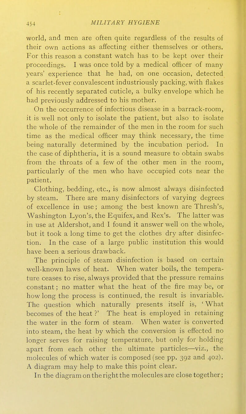 World, and men are often quite regardless of the results of their own actions as affecting either themselves or others. For this reason a constant watch has to be kept over their proceedings. I was once told by a medical officer of many years' experience that he had, on one occasion, detected a scarlet-fever convalescent industriously packing, with flakes of his recently separated cuticle, a bulky envelope which he had previously addressed to his mother. On the occurrence of infectious disease in a barrack-room, it is well not only to isolate the patient, but also to isolate the whole of the remainder of the men in the room for such time as the medical officer may think necessary, the time being naturally determined by the incubation period. In the Gase of diphtheria, it is a sound measure to obtain swabs from the throats of a few of the other men in the room, particularly of the men who have occupied cots near the patient. Clothing, bedding, etc., is now almost always disinfected by steam. There are many disinfectors of varying degrees of excellence in use; among the best known are Thresh's, Washington Lyon's, the Equifex, and Rex's. The latter was in use at Aldershot, and I found it answer well on the whole, but it took a long time to get the clothes dry after disinfec- tion. In the case of a large public Institution this would have been a serious drawback. The principle of steam disinfection is based on certain well-known laws of heat. When water boils, the tempera- ture ceases to rise, always provided that the pressure remains constant; no matter what the heat of the fire may be, or how long the process is continued, the result is invariable. The question which naturally presents itself is, ' What becomes of the heat ?' The heat is employed in retaining the water in the form of steam. When water is converted into steam, the heat by which the conversion is effected no longer serves for raising temperature, but only for holding apart from each other the ultimate particles—viz., the molecules of which water is composed (see pp. 392 and 402). A diagram may help to make this point clear. In the diagram on the right the molecules are close together;