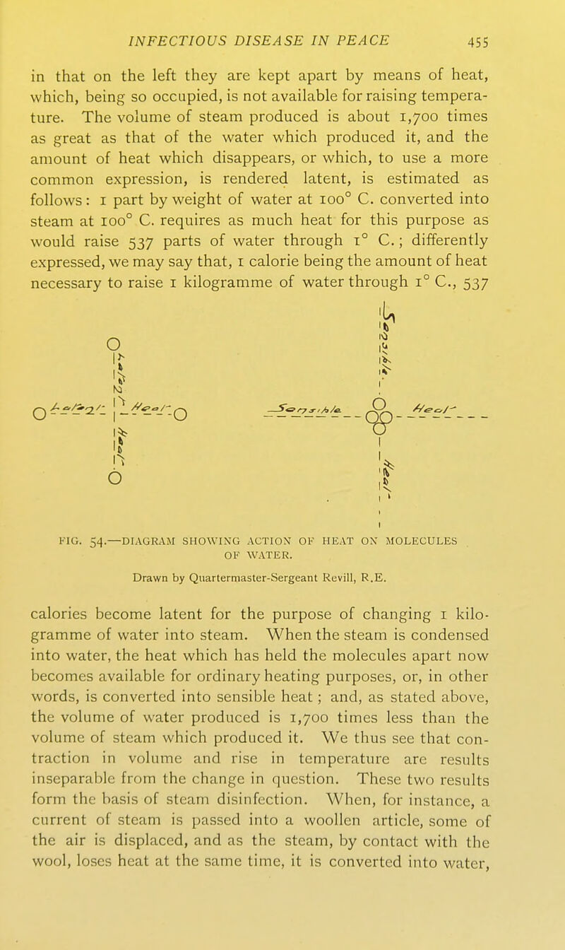 in that on the left they are kept apart by means of heat, vvhich, being so occupied, is not available for raising tempera- ture. The volume of steam produced is about 1,700 times as great as that of the water which produced it, and the amount of heat which disappears, or which, to use a more common expression, is rendered latent, is estimated as follows: I part by weight of water at 100° C. converted into steam at 100° C. requires as much heat for this purpose as would raise 537 parts of water through t° C. ; differently expressed, we may say that, i calorie being the amount of heat necessary to raise i kilogramme of water through 1° C, 537 % I 1^ ö r \ KIG. 54.—DIAGRAM SHOWING ACTION OF HEAT OX MOLECULES OE WATER. Drawn by Quartermaster-Sergeant Revill, R.E. calories become latent for the purpose of changing i kilo- gramme of water into steam. When the steam is Condensed into water, the heat which has held the molecules apart now becomes available for ordinary heating purposes, or, in other words, is converted into sensible heat; and, as stated above, the volume of water produced is 1,700 times less than the volume of steam which produced it. We thus see that con- traction in volume and rise in temperature are results inseparable from the change in question. These two results form the basis of steam disinfection. When, for instance, a current of steam is passed into a woollen article, some of the air is displaced, and as the steam, by contact with the wool, loses heat at the same time, it is converted into water,