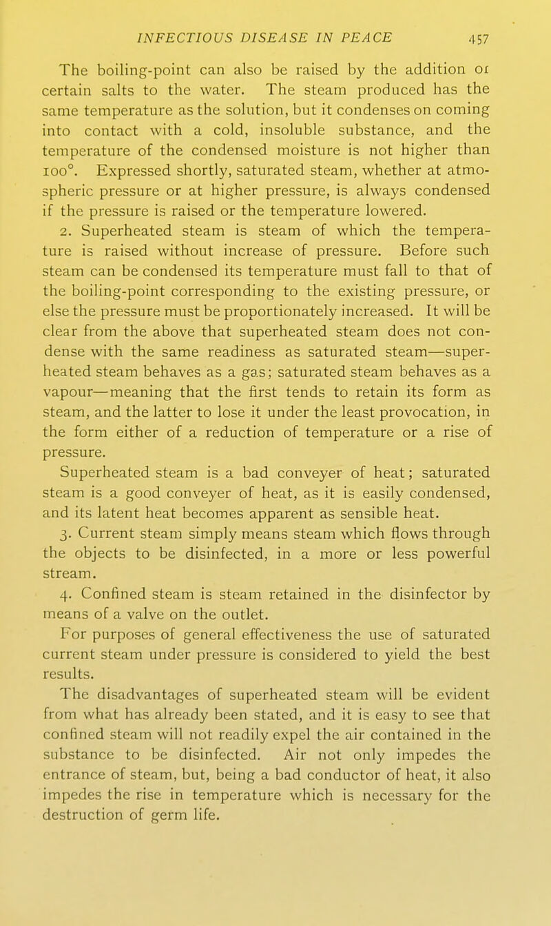 The boiling-point can also be raised by the addition oi certain salts to the water. The steam produced has the same temperature asthe Solution, but it condenseson coming into contact with a cold, insoluble substance, and the temperature of the Condensed moisture is not higher than 100°. Expressed shortly, saturated steam, whether at atmo- spheric pressure or at higher pressure, is always Condensed if the pressure is raised or the temperature lowered. 2. Superheated steam is steam of which the tempera- ture is raised without increase of pressure. Before such steam can be Condensed its temperature must fall to that of the boiling-point corresponding to the existing pressure, or eise the pressure must be proportionately increased. It will be clear from the above that superheated steam does not con- dense with the same readiness as saturated steam—super- heated steam behaves as a gas; saturated steam behaves as a vapour—meaning that the first tends to retain its form as steam, and the latter to lose it under the least provocation, in the form either of a reduction of temperature or a rise of pressure. Superheated steam is a bad conveyer of heat; saturated steam is a good conveyer of heat, as it is easily Condensed, and its latent heat becomes apparent as sensible heat. 3. Current steam simply means steam which flows through the objects to be disinfected, in a more or less powerful stream. 4. Confined steam is steam retained in the disinfector by means of a valve on the outlet. For purposes of general effectiveness the use of saturated current steam under pressure is considered to yield the best results. The disadvantages of superheated steam will be evident from what has already been stated, and it is easy to see that confined steam will not readily expel the air contained in the substance to be disinfected. Air not only impedes the entrance of steam, but, being a bad conductor of heat, it also impedes the rise in temperature which is necessary for the destruction of germ life.