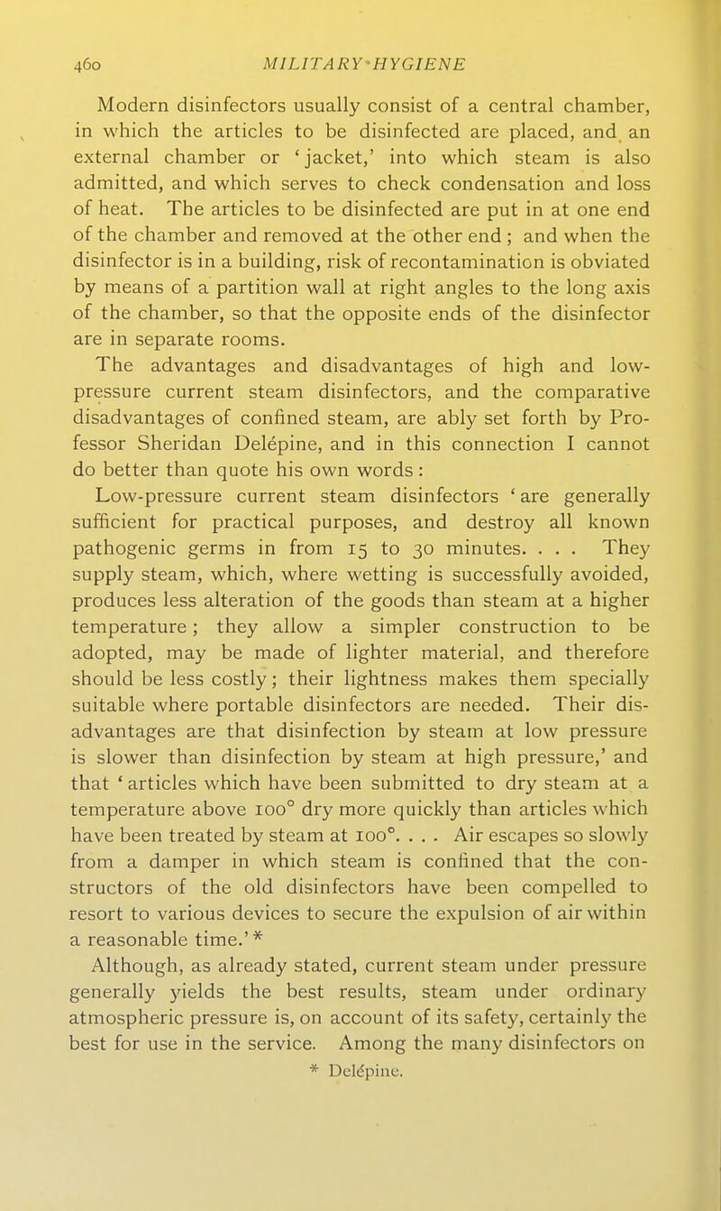 Modern disinfectors usually consist of a central Chamber, in which the articles to be disinfected are placed, and. an external Chamber or 'jacket,' into which steam is also admitted, and which serves to check condensation and loss of heat. The articles to be disinfected are put in at one end of the Chamber and removed at the other end ; and when the disinfector is in a building, risk of recontamination is obviated by means of a partition wall at right angles to the long axis of the Chamber, so that the opposite ends of the disinfector are in separate rooms. The advantages and disadvantages of high and low- pressure current steam disinfectors, and the comparative disadvantages of confined steam, are ably set forth by Pro- fessor Sheridan Delepine, and in this connection I cannot do better than quote his own words: Low-pressure current steam disinfectors ' are generally sufficient for practical purposes, and destroy all known pathogenic germs in from 15 to 30 minutes. . . . They supply steam, which, where Wetting is successfully avoided, produces less alteration of the goods than steam at a higher temperature; they allow a simpler construction to be adopted, may be made of lighter material, and therefore should be less costly; their lightness makes them specially suitable where portable disinfectors are needed. Their dis- advantages are that disinfection by steam at low pressure is slower than disinfection by steam at high pressure,' and that ' articles which have been submitted to dry steam at a temperature above 100° dry more quickly than articles which have been treated by steam at 100°. . . . Air escapes so slowly from a damper in which steam is confined that the con- structors of the old disinfectors have been compelled to resort to various devices to secure the expulsion of airwithin a reasonable time.'* Although, as already stated, current steam under pressure generally yields the best results, steam under ordinary atmospheric pressure is, on account of its safety, certainly the best for use in the Service. Among the many disinfectors on * Deldpine.