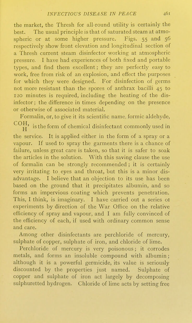 the market, the Thresh for all-round Utility is certainly the best. The usual principle is that of saturated steam at atmo- spheric or at some higher pressure. Figs. 55 and 56 respectively show front elevation and longitudinal section of a Thresh current steam disinfector working at atmospheric pressure. I have had experiences of both fixed and portable types, and find them excellent; they are perfectly easy to work, free from risk of an explosion, and effect the purposes for which they were designed, For disinfection of germs not more resistant than the spores of anthrax bacilli 45 to 120 minutes is required, including the heating of the dis- infector ; the difference in times depending on the presence or otherwise of associated material, Formalin, or, to give it its scientific name, formic aldehyde, COH jj' is the form of chemical disinfectant commonlyused in the Service. It is applied either in the form of a spray or a vapour, If used to spray the garments there is a chance of failure, unless great care is taken, so that it is safer to soak the articles in the Solution. With this saving clause the use of formalin can be strongly recommended ; it is certainly very irritating to eyes and throat, but this is a minor dis- advantage. I believe that an objection to its use has been based on the ground that it precipitates albumin, and so forms an impervious coating which prevents penetration. This, I think, is imaginary. I have carried out a series ot experiments by direction of the War Office on the relative efficiency of spray and vapour, and I am fully convinced of the efficiency of each, if used with ordinary common sense and care. Among other disinfectants are perchloride of mercury, sulphate of copper, sulphate of iron, and chloride of lime. Perchloride of mercury is very poisonous; it corrodes metals, and forms an insoluble Compound with albumin; although it is a powerful germicide, its value is seriously discounted by the properties just named. Sulphate of copper and sulphate of iron act largely by decomposing sulphuretted hydrogen. Chloride of lime acts by setting free