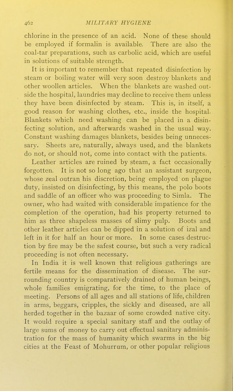 chlorine in the presence of an acid, None of these should be employed if formalin is available. There are also the coal-tar preparations, such as carbolic acid, which are useful in Solutions of suitable strength. It is important to remember that repeated disinfection by steam or boiling water will very soon destroy blankets and other woollen articles. When the blankets are washed out- side the hospital, laundries may declineto receive them unless they have been disinfected by steam. This is, in itself, a good reason for washing clothes, etc., inside the hospital. Blankets which need washing can be placed in a disin- fecting Solution, and afterwards washed in the usual way. Constant washing damages blankets, besides being unneces- sary. Sheets are, naturally, always used, and the blankets do not, or should not, come into contact with the patients. Leather articles are ruined by steam, a fact occasionally forgotten. It is not so long ago that an assistant surgeon, whose zeal outran his discretion, being employed on plague duty, insisted on disinfecting, by this means, the polo boots and saddle of an officer who was proceeding to Simla. The owner, who had waited with considerable impatience for the completion of the Operation, had his property returned to him as three shapeless masses of slimy pulp. Boots and other leather articles can be dipped in a Solution of izal and left in it for half an hour or more. In some cases destruc- tion by fire may be the safest course, but such a very radical proceeding is not offen necessary. In India it is well known that religious gatherings are fertile means for the dissemination of disease. The sur- rounding country is comparatively drained of human beings, whole families emigrating, for the time, to the place of meeting. Persons of all ages and all stations of life, children in arms, beggars, cripples, the sickly and diseased, are all herded together in the bazaar of some crowded native city. It would require a special sanitary staff and the outla}' of large sums of money to carry out effectual sanitary adminis- tration for the mass of humanity which swarms in the big eitles at the Feast of Mohurrum, or other populär religious