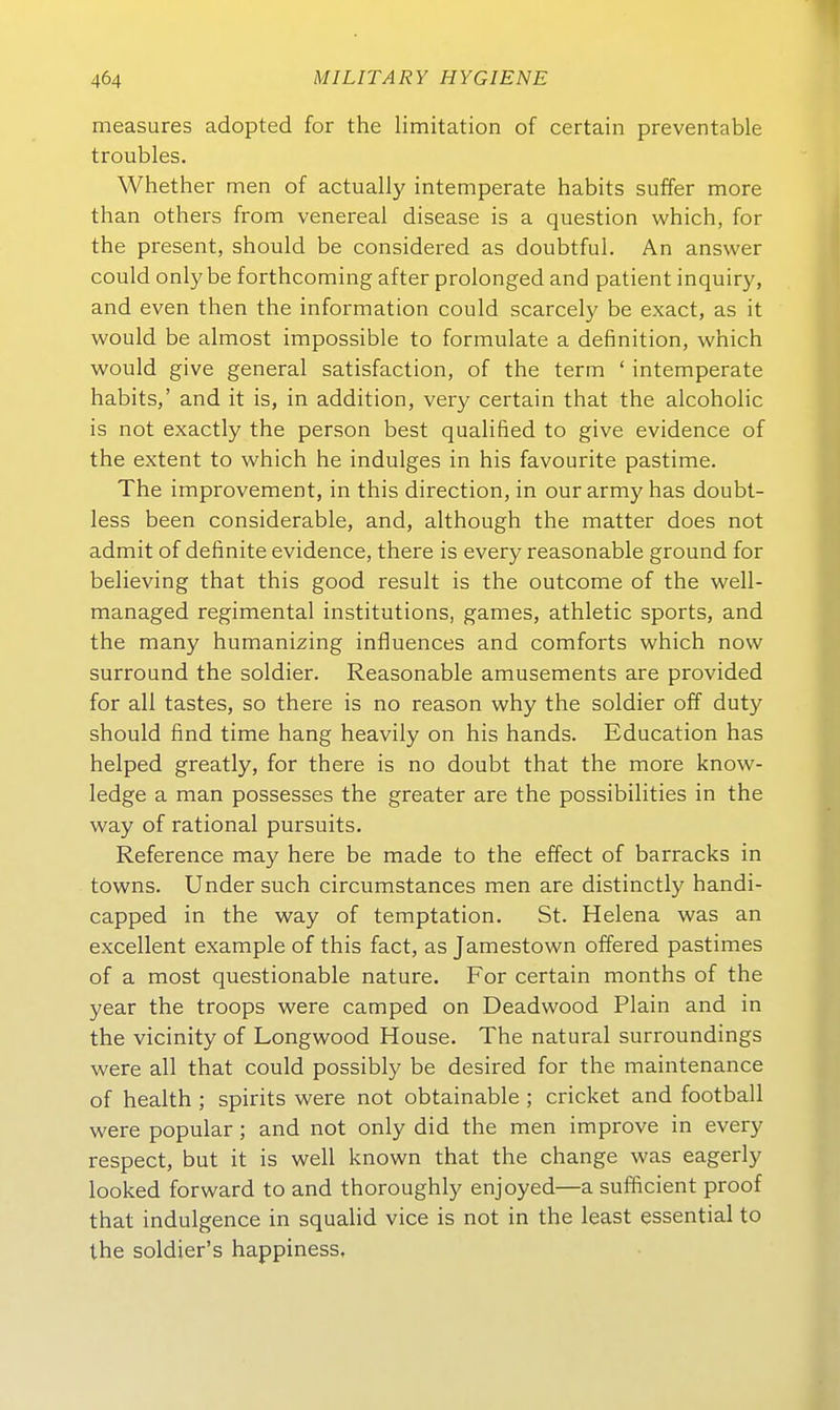 measures adopted for the limitation of certain preventable troubles, Whether men of actually intemperate habits suffer more than others from venereal disease is a question which, for the präsent, should be considered as doubtful. An answer could only be forthcoming after prolonged and patient inquiry, and even then the Information could scarcely be exact, as it would be almost impossible to formulate a definition, which would give general satisfaction, of the term ' intemperate habits,' and it is, in addition, very certain that the alcoholic is not exactly the person best qualified to give evidence of the extent to which he indulges in his favourite pastime. The improvement, in this direction, in our army has doubt- less been considerable, and, although the matter does not admit of definite evidence, there is every reasonable ground for believing that this good result is the outcome of the well- managed regimental institutions, games, athletic sports, and the many humanizing influences and comforts which now Surround the soldier. Reasonable amusements are provided for all tastes, so there is no reason why the soldier off duty should find time hang heavily on his hands. Education has helped greatly, for there is no doubt that the more know- ledge a man possesses the greater are the possibilities in the way of rational pursuits. Reference may here be made to the effect of barracks in towns. Under such circumstances men are distinctly handi- capped in the way of temptation. St. Helena was an excellent example of this fact, as Jamestown offered pastimes of a most questionable nature. For certain months of the year the troops were camped on Deadwood Piain and in the vicinity of Longwood House. The natural surroundings were all that could possibly be desired for the maintenance of health ; spirits were not obtainable ; cricket and football were populär; and not only did the men improve in every respect, but it is well known that the change was eagerly looked forward to and thoroughly enjoyed—a sufficient proof that indulgence in squalid vice is not in the least essential to the soldier's happiness.