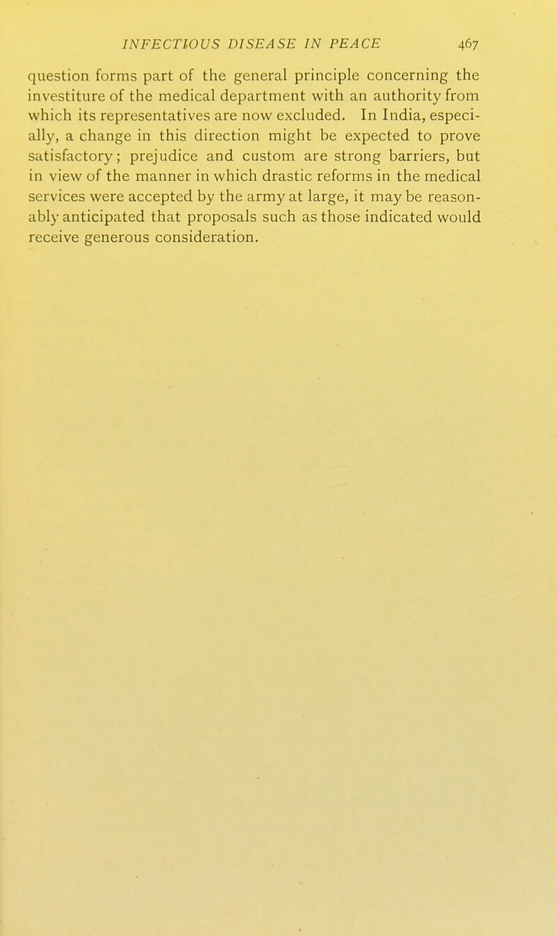 question forms part of the general principle concerning the investitiire of the medical department with an authority from which its representatives are now excluded. In India, especi- ally, a change in this direction might be expected to prove satisfactory; prejudice and custom are streng barriers, but in view of the manner in which drastic reforms in the medical Services were accepted by the army at large, it may be reason- ably anticipated that proposals such as those indicated would receive generous consideration.