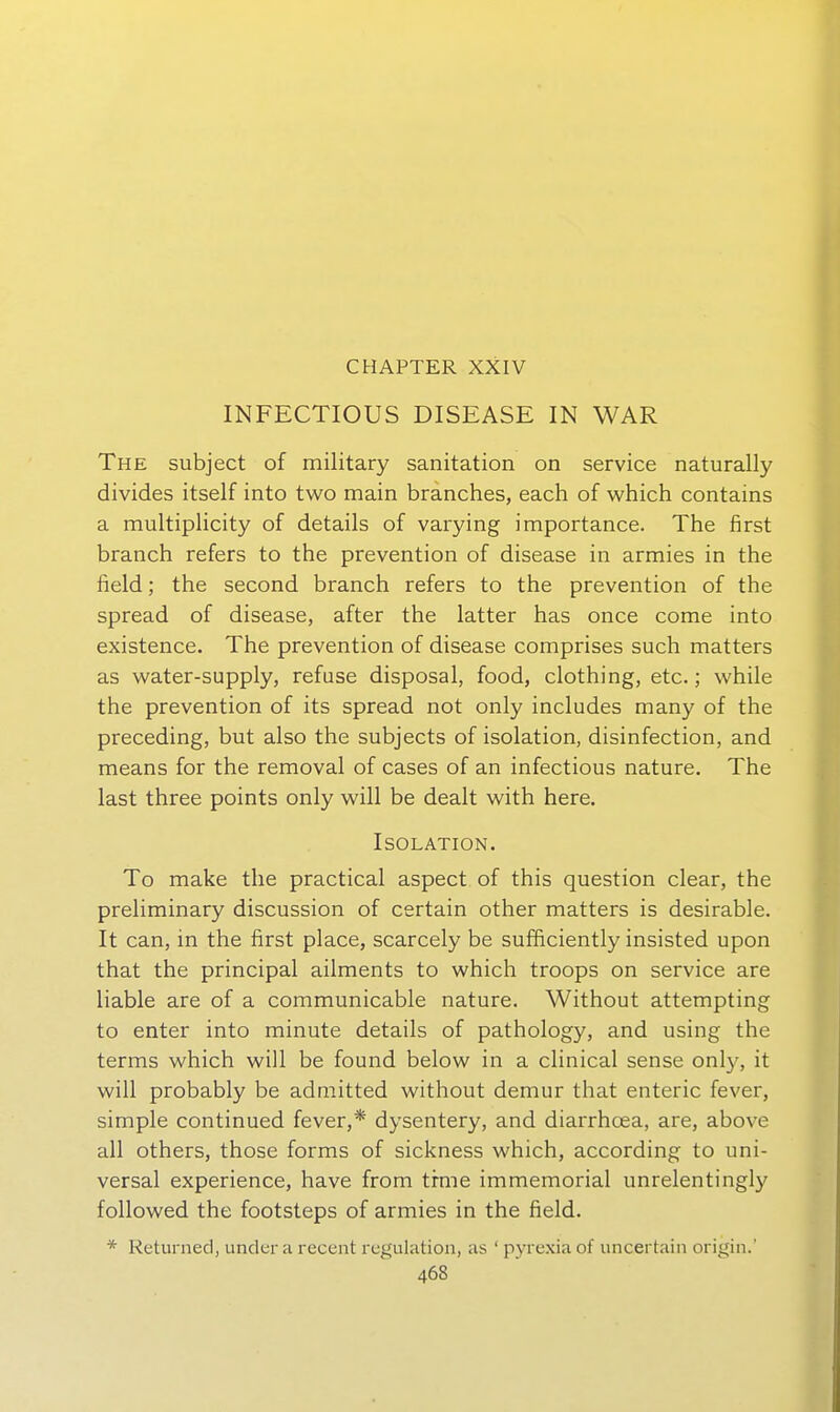 CHAPTER XXIV INFECTIOUS DISEASE IN WAR The subject of military sanitation on Service naturally divides itself into two main branches, each of which contains a multiplicity of details of varying importance. The first branch refers to the prevention of disease in armies in the field; the second branch refers to the prevention of the spread of disease, after the latter has once come into existence. The prevention of disease comprises such matters as water-supply, refuse disposal, food, clothing, etc.; while the prevention of its spread not only includes many of the preceding, but also the subjects of isolation, disinfection, and means for the removal of cases of an infectious nature. The last three points only will be dealt with here. Isolation. To make the practical aspect of this question clear, the preliminary discussion of certain other matters is desirable. It can, in the first place, scarcely be sufficiently insisted upon that the principal ailments to which troops on service are liable are of a communicable nature. Without attempting to enter into minute details of pathology, and using the terms which will be found below in a clinical sense only, it will probably be admitted without demur that enteric fever, simple continued fever,* dysentery, and diarrhoea, are, above all others, those forms of sickness which, according to uni- versal experience, have from trme immemorial unrelentingly followed the footsteps of armies in the field. * Keturned, under a recent regulation, as ' pyrexia of uncertain origin.'