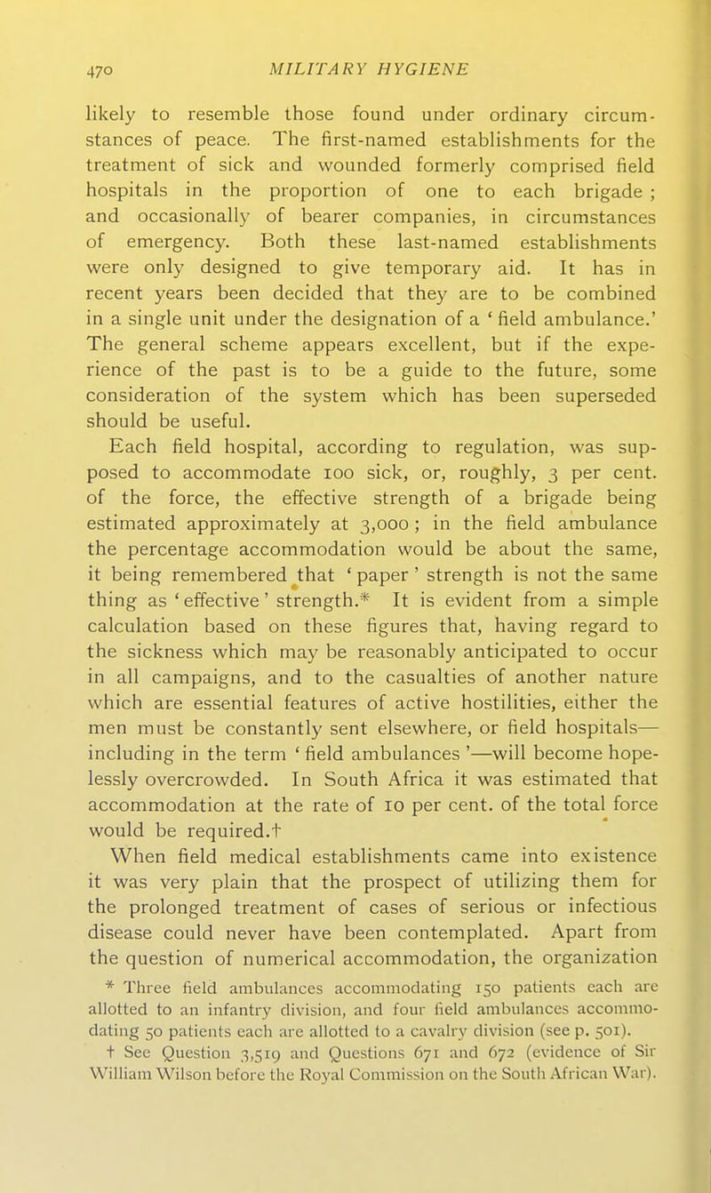 47° likely to resemble those found under ordinary circum- stances of peace. The first-named establishments for the treatment of sick and wounded formerly comprised field hospitals in the proportion of one to each brigade ; and occasionally of bearer companies, in circumstances of emergency. Both these last-named estabUshments were only designed to give temporary aid. It has in recent years been decided that they are to be combined in a Single unit under the designation of a * field ambulance.' The general scheme appears excellent, but if the expe- rience of the past is to be a guide to the future, some consideration of the System which has been superseded should be useful. Each field hospital, according to regulation, was sup- posed to accommodate loo sick, or, roughly, 3 per cent. of the force, the effective strength of a brigade being estimated approximately at 3,000; in the field ambulance the percentage accommodation would be about the same, it being remembered that ' paper ' strength is not the same thing as ' effective' strength.* It is evident from a simple calculation based on these figures that, having regard to the sickness which may be reasonably anticipated to occur in all campaigns, and to the casualties of another nature which are essential features of active hostilities, either the men must be constantly sent elsewhere, or field hospitals— including in the term ' field ambulances '—will become hope- lessly overcrowded. In South Africa it was estimated that accommodation at the rate of 10 per cent. of the total force would be required.t When field medical establishments came into existence it was very piain that the prospect of utilizing them for the prolonged treatment of cases of serious or infectious disease could never have been contemplated. Apart from the question of numerical accommodation, the Organization * Thi-ee field ambulances accommodating 150 patients each are allotted to an infantry division, and four field ambulances accommo- dating 50 patients each are allotted to a cavalry division (see p. 501). t See Question 3,519 and Questions 671 and 672 (evidence of Sir William Wilson before the Royal Commission on the South African War).