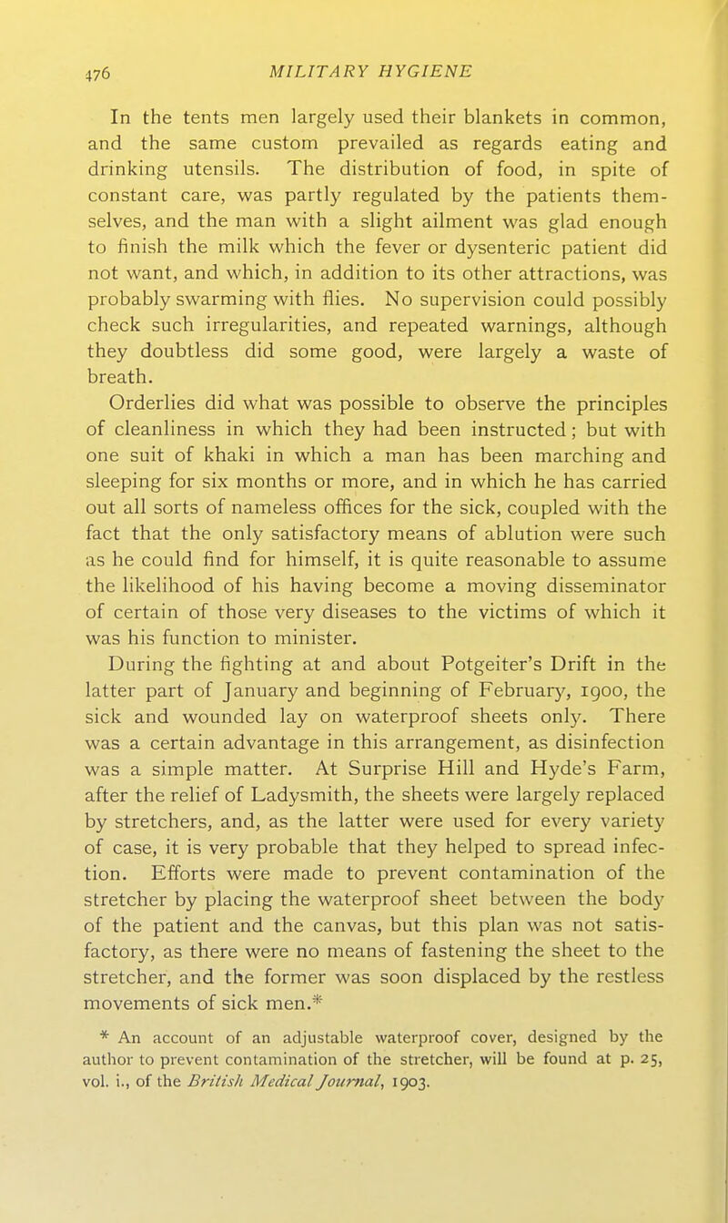 In the tents men largely used their blankets in common, and the same custom prevailed as regards eating and drinking Utensils. The distribution of food, in spite of constant care, was partly regulated by the patients them- selves, and the man with a sHght ailment was glad enough to finish the milk which the fever or dysenteric patient did not want, and which, in addition to its other attractions, was probably swarming with flies. No supervision could possibly check such irregularities, and repeated warnings, although they doubtless did some good, were largely a waste of breath. Orderlies did what was possible to observe the principles of cleanliness in which they had been instructed; but with one suit of khaki in which a man has been marching and sleeping for six months or more, and in which he has carried out all sorts of nameless offices for the sick, coupled with the fact that the only satisfactory means of ablution were such as he could find for himself, it is quite reasonable to assume the likelihood of his having become a moving disseminator of certain of those very diseases to the victims of which it was his function to minister. Düring the fighting at and about Potgeiter's Drift in the latter part of January and beginning of February, igoo, the sick and wounded lay on waterproof sheets onl}'. There was a certain advantage in this arrangement, as disinfection was a simple matter. At Surprise Hill and Hyde's Farm, after the relief of Ladysmith, the sheets were largely replaced by stretchers, and, as the latter were used for every variety of case, it is very probable that they helped to spread infec- tion. Efferts were made to prevent contamination of the stretcher by placing the waterproof sheet between the body of the patient and the canvas, but this plan was not satis- factory, as there were no means of fastening the sheet to the stretcher-, and the former was soon displaced by the restless movements of sick men.*' * An account of an adjustable waterproof cover, designed by the author to prevent contamination of the stretcher, will be found at p. 25, vol. i., of the British Medical Journal, 1903.