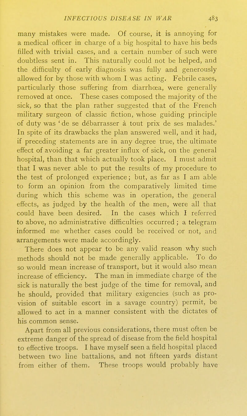 many mistakes were made. Of course, it is annoying for a medical officer in charge of a big hospital to have his beds filled with trivial cases, and a certain number of such were doubtless sent in. This naturally could not be helped, and the difficulty of early diagnosis was fully and generously allowed for by those with whom I was acting. Febrile cases, particularly those suffering from diarrhoea, were generally removed at once. These cases composed the majority of the sick, so that the plan rather suggested that of the French military surgeon of classic fiction, whose guiding principle of duty was ' de se döbarrasser ä tout prix de ses malades.' In spite of its drawbacks the plan answered well, and it had, if preceding Statements are in any degree true, the ultimate effect of avoiding a far greater influx of sick, on the general hospital, than that which actually took place. I must admit that I was never able to put the results of my procedure to the test of prolonged experience; but, as far as I am able to form an opinion from the comparatively limited time during which this scheme was in Operation, the general effects, as judged by the health of the men, were all that could have been desired. In the cases which I referred to above, no administrative difficulties occurred ; a telegram informed me whether cases could be received or not, and arrangements were made accordingly. There does not appear to be any valid reason why such methods should not be made generally applicable. To do so would mean increase of transport, but it would also mean increase of elBciency, The man in immediate charge of the sick is naturally the best judge of the time for removal, and he should, provided that military exigencies (such as Pro- vision of suitable escort in a savage country) permit, be allowed to act in a manner consistent with the dictates of his common sense. Apart from all previous considerations, there must often be extreme danger of the spread of disease from the field hospital to effective troops. I have myself seen a field hospital placed between two line battalions, and not fifteen yards distant from either of them, These troops would probably have