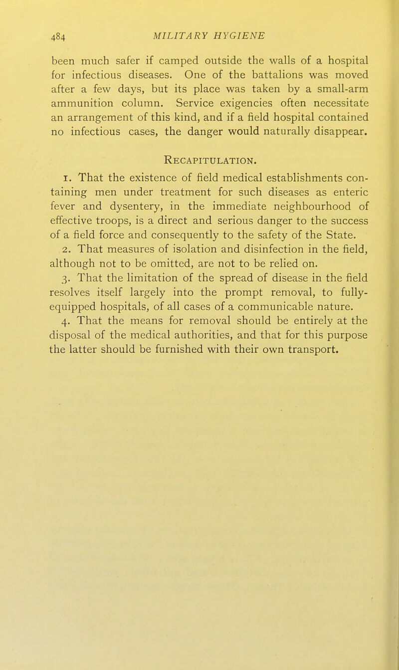 been much safer if camped outside the walls of a hospital for infectious diseases. One of the battalions was moved after a few days, but its place was taken by a small-arm ammunition column. Service exigencies often necessitate an arrangement of this kind, and if a field hospital contained no infectious cases, the danger would naturally disappear. Recapitulation. 1. That the existence of field medical establishments con- taining men under treatment for such diseases as enteric fever and dysentery, in the immediate neighbourhood of effective troops, is a direct and serious danger to the success of a field force and consequently to the safety of the State. 2. That measures of Isolation and disinfection in the field, although not to be omitted, are not to be relied on. 3. That the limitation of the spread of disease in the field resolves itself largely into the prompt removal, to fully- equipped hospitals, of all cases of a communicable nature. 4. That the means for removal should be entirely at the disposal of the medical authorities, and that for this purpose the latter should be furnished with their own transport.