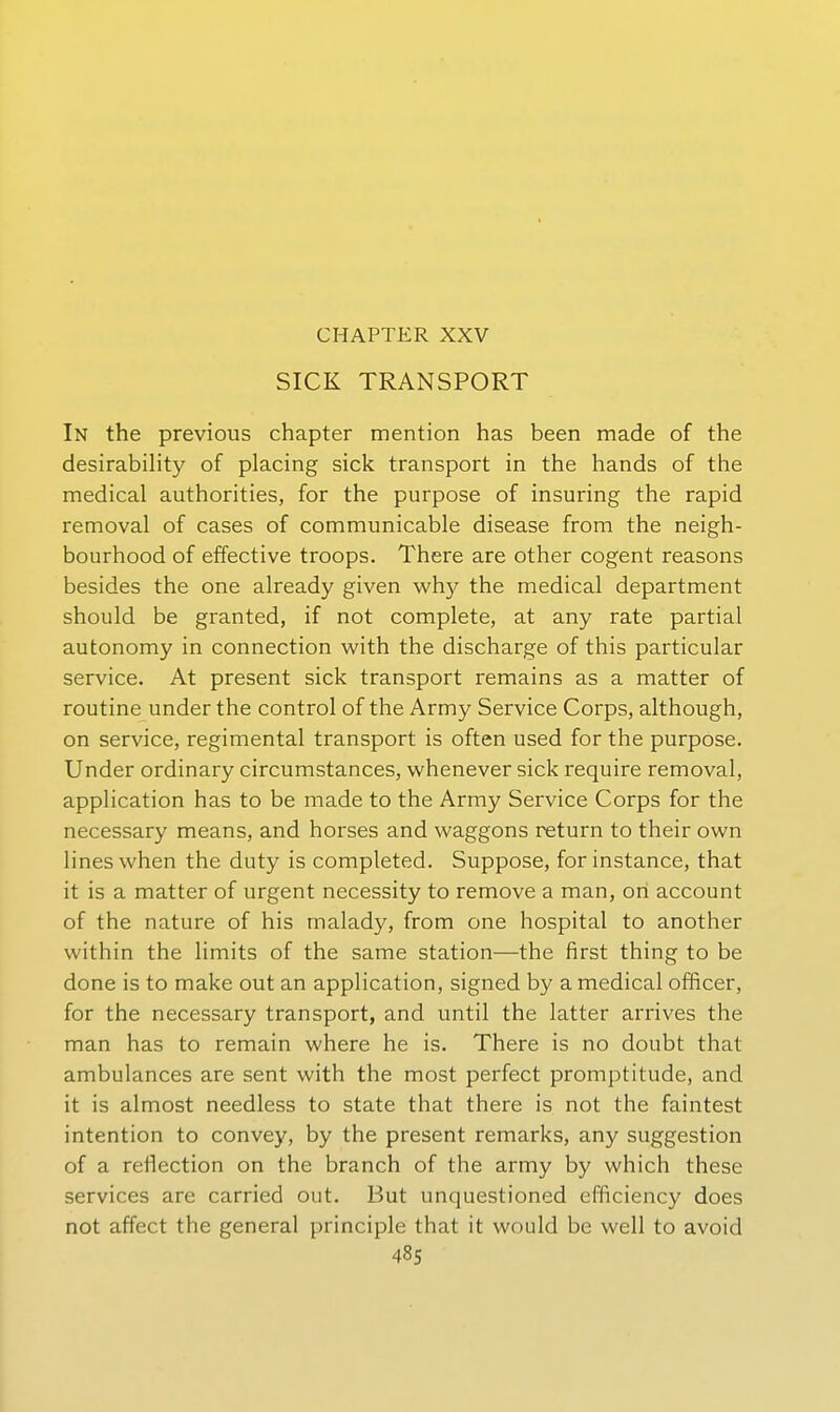 CHAPTER XXV SICK TRANSPORT In the previous chapter mention has been made of the desirability of placing sick transport in the hands of the medical authorities, for the purpose of insuring the rapid removal of cases of communicable disease from the neigh- bourhood of effective troops. There are other cogent reasons besides the one already given why the medical department should be granted, if not complete, at any rate partial autonomy in connection with the discharge of this particular Service. At present sick transport remains as a matter of routine under the control of the Army Service Corps, although, on Service, regimental transport is often used for the purpose. Under ordinary circumstances, whenever sick require removal, application has to be made to the Army Service Corps for the necessary means, and horses and waggons return to their own lineswhen the duty is completed. Suppose, for instance, that it is a matter of urgent necessity to remove a man, ori account of the nature of bis malady, from one hospital to another within the limits of the same Station—the first thing to be done is to make out an application, signed by a medical officer, for the necessary transport, and until the latter arrives the man has to remain where he is. There is no doubt that ambulances are sent with the most perfect promptitude, and it is almost needless to state that there is not the faintest intention to convey, by the present remarks, any Suggestion of a reflection on the brauch of the army by which these Services are carried out. But unquestioned efficiency does not affect the general principle that it would be well to avoid