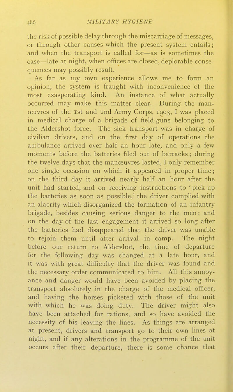 the risk of possible delay through the miscarriage of messages, or through other causes which the present System entails; and when the transport is called for—as is sometimes the case—late at night, when offices are closed, deplorable conse- quences may possibly result. As far as my own experience allows nie to form an opinion, the System is fraught with inconvenience of the most exasperating kind. An instance of what actually occurred may make this matter clear. Düring the man- oeuvres of the ist and 2nd Army Corps, 1903, I was placed in medical charge of a brigade of field-guns belonging to the Aldershot force. The sick transport was in charge of civihan drivers, and on the first day of Operations the ambulance arrived over half an hour late, and only a few moments before the batteries filed out of barracks; during the twelve days that the manoeuvres lasted, I only remember one Single occasion on which it appeared in proper time; on the third day it arrived nearly half an hour after the Unit had started, and on receiving instructions to ' pick up the batteries as soon as possible,' the driver complied with an alacrity which disorganized the formation of an infantr)' brigade, besides causing serious danger to the men; and on the day of the last engagement it arrived so long after the batteries had disappeared that the driver was unable to rejoin them until after arrival in camp. The night before our return to Aldershot, the time of departure for the following day was changed at a late hour, and it was with great difficulty that the driver was found and the necessary order communicated to him. All this annoy- ance and danger would have been avoided by placing the transport absolutely in the charge of the medical officer, and having the horses picketed with those of the unit with which he was doing duty. The driver might also have been attached for rations, and so have avoided the necessity of his leaving the lines. As things are arranged at present, drivers and transport go to their own lines at night, and if any alterations in the programme of the unit occurs after their departure, there is some chance that