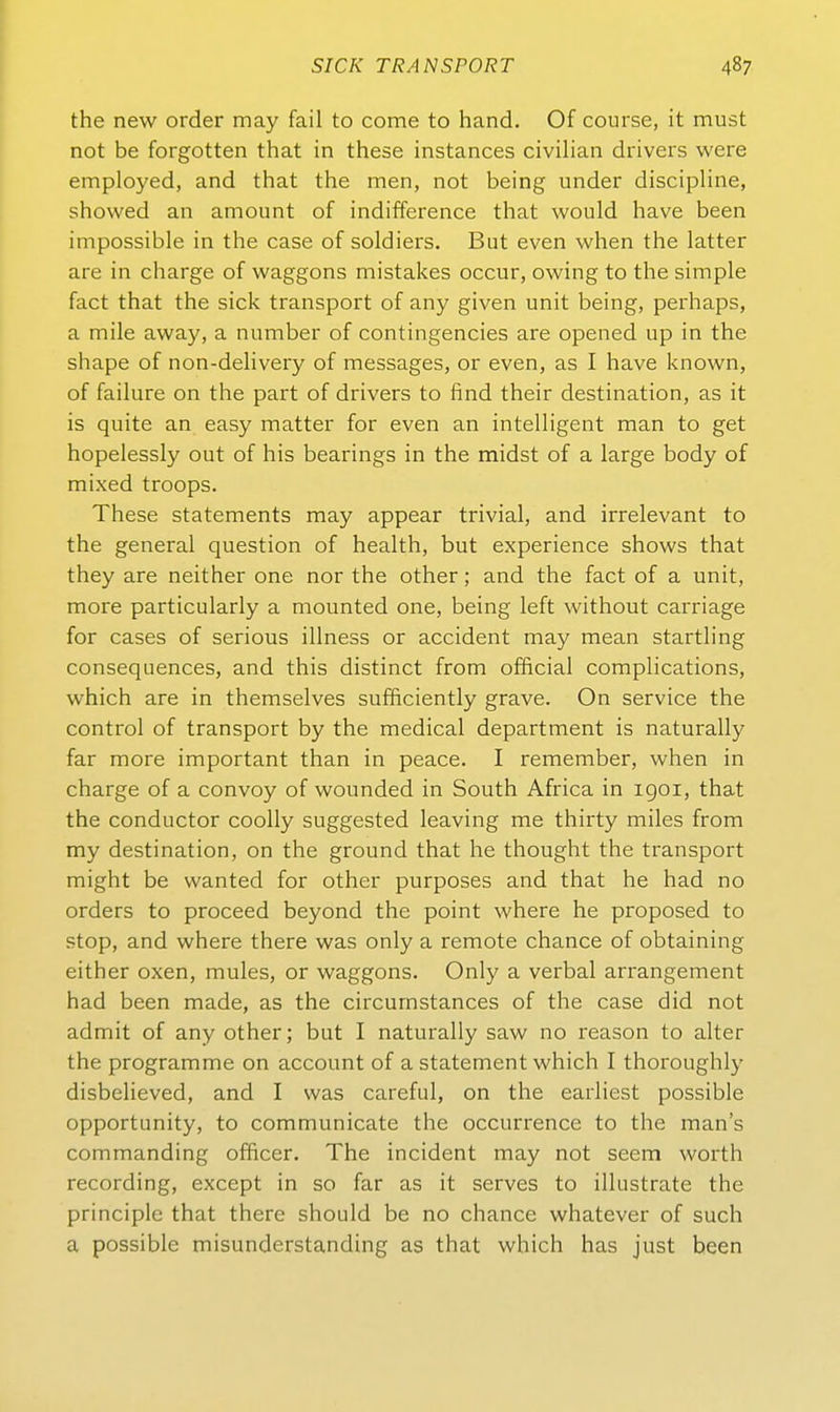 the new order may fail to come to band. Of course, it must not be forgotten tbat in tbese instances civilian drivers were employed, and tbat the men, not being under discipbne, sbowed an amount of indifference tbat would bave been impossible in tbe case of soldiers. But even when the latter are in charge of Waggons mistakes occur, owing to tbe simple fact tbat the sick transport of any given unit being, perhaps, a mile away, a number of contingencies are opened up in tbe sbape of non-delivery of messages, or even, as I bave known, of failure on tbe part of drivers to find their destination, as it is quite an easy matter for even an intelligent man to get hopelessly out of bis bearings in the midst of a large body of mixed troops. Tbese Statements may appear trivial, and irrelevant to tbe general question of bealtb, but experience shows tbat tbey are neither one nor tbe other; and the fact of a unit, more particularly a mounted one, being left witbout carriage for cases of serious illness or accident may mean startling consequences, and tbis distinct from official complications, which are in tbemselves sufficiently grave. On Service tbe control of transport by tbe medical department is naturally far more important than in peace. I remember, when in Charge of a convoy of wounded in South Africa in igoi, tbat the conductor coolly suggested leaving me thirty miles from my destination, on tbe ground tbat be thougbt tbe transport might be vvanted for other purposes and tbat be had no Orders to proceed beyond tbe point where he proposed to stop, and where there was only a remote chance of obtaining eitber oxen, mules, or waggons. Only a verbal arrangement had been made, as the circurnstances of tbe case did not admit of any other; but I naturally saw no reason to alter tbe Programme on account of a Statement which I tboroughly disbelieved, and I was careful, on the earliest possible opportunity, to communicate tbe occurrence to the man's commanding officer. The incident may not seem worth recording, except in so far as it serves to illustrate tbe principle tbat there sbould be no chance wbatever of such a possible misunderstanding as tbat which bas just been