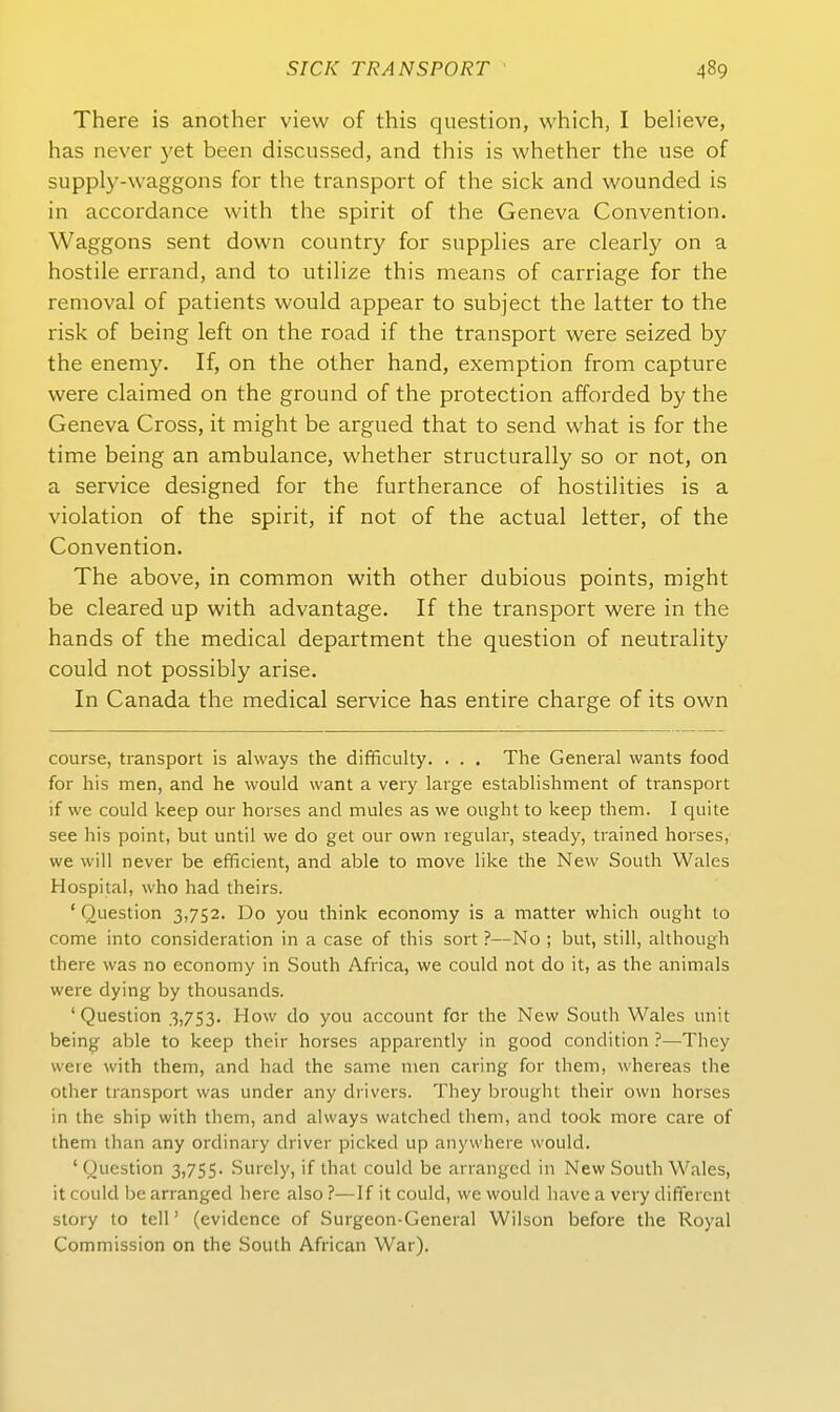 There is another view of this question, which, I believe, has never 5'et been discussed, and this is whether the use of supply-waggons for the transport of the sick and wounded is in accordance with the spirit of the Geneva Convention. Waggons sent down country for suppHes are clearly on a hostile errand, and to utiHze this means of carriage for the removal of patients would appear to subject the latter to the risk of being left on the road if the transport were seized by the enemy. If, on the other band, exemption from capture were claimed on the ground of the protection afforded by the Geneva Gross, it might be argued that to send what is for the time being an ambulance, whether structurally so or not, on a Service designed for the furtherance of hostihties is a violation of the spirit, if not of the actual letter, of the Convention. The above, in common with other dubious points, might be cleared up with advantage. If the transport were in the hands of the medical department the question of neutrality could not possibly arise. In Canada the medical service has entire charge of its own course, transport is always the difficulty. . . . The General wants food for his men, and he would want a very large establishment of transport if vve could keep our horses and mules as we ought to keep them. I quite See his point, but until vve do get our own regulär, steady, trained horses, we will never be efficient, and able to move like the New South Wales Hospital, who had theirs. ' Question 3,752. Do you think economy is a matter which ought to come into consideration in a case of this sort ?—No ; but, still, although there was no economy in South Africa, we could not do it, as the animals were dying by thousands. ' Question .3,753. How do you account for the New South Wales unit being able to keep their horses apparently in good condition ?—They were with them, and had the same men caring for them, whereas the other transport was under any drivcrs. They brought their own horses in the ship with them, and always watched them, and took more care of them than any ordinary driver picked up anywhere would. 'Question 3,755. Surcly, if that could be arranged in New South Wales, it could be arranged here also ?—If it could, we would have a very different Story to teil' (evidence of Surgeon-General Wilson before the Royal Commission on the South African War),