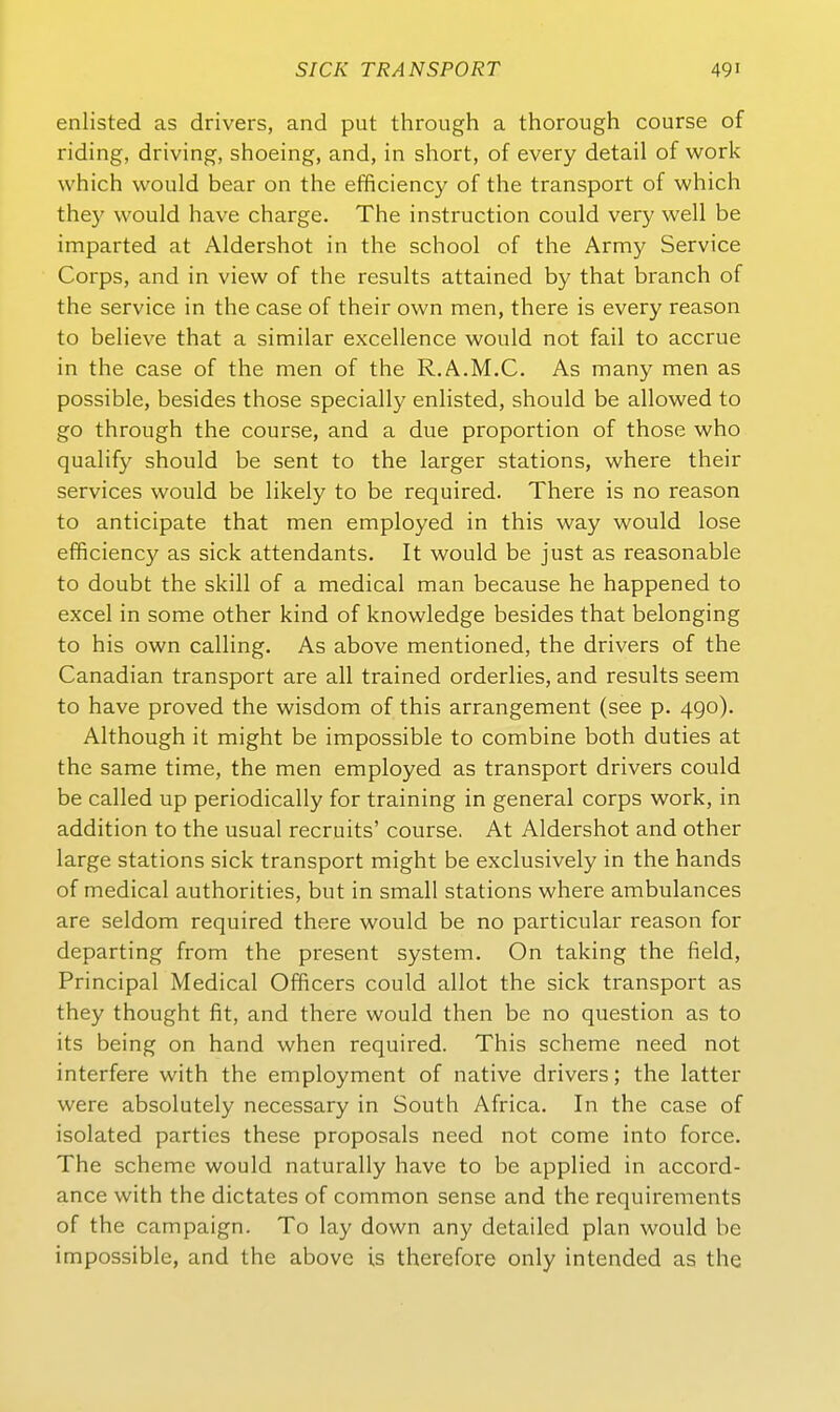enlisted as drivers, and put through a thorough course of riding, driving, shoeing, and, in short, of every detail of werk whicli would bear on the efficiency of the transport of which they would have charge. The instruction could very well be imparted at Aldershot in the school of the Army Service Corps, and in view of the results attained by that branch of the Service in the case of their own men, there is every reason to believe that a similar excellence would not fail to accrue in the case of the men of the R.A.M.C. As many men as possible, besides those specially enlisted, should be allowed to go through the course, and a due proportion of those who qualify should be sent to the larger stations, where their Services would be likely to be required. There is no reason to anticipate that men employed in this way would lose efficiency as sick attendants. It would be just as reasonable to doubt the skill of a medical man because he happened to excel in some other kind of knowledge besides that belonging to his own calling. As above mentioned, the drivers of the Canadian transport are all trained orderlies, and results seem to have proved the wisdom of this arrangement (see p. 490). Although it might be impossible to combine both duties at the same time, the men employed as transport drivers could be called up periodically for training in general corps work, in addition to the usual recruits' course. At Aldershot and other large stations sick transport might be exclusively in the hands of medical authorities, but in small stations where ambulances are seldom required there would be no particular reason for departing from the present System. On taking the field, Principal Medical Officers could allot the sick transport as they thought fit, and there would then be no question as to its being on hand when required. This scheme need not interfere with the employment of native drivers; the latter were absolutely necessary in South Africa. In the case of isolated parties these proposals need not come into force. The scheme would naturally have to be applied in accord- ance with the dictates of common sense and the requirements of the campaign. To lay down any detailed plan would be impossible, and the above is therefore only intended as the