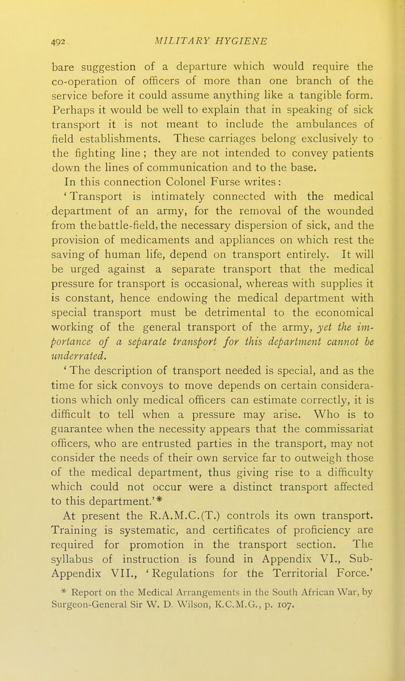 bare Suggestion of a departure which would require the co-operation of officers of more than one branch of the Service before it could assume anything like a tangible form. Perhaps it would be well to explain that in speaking of sick transport it is not meant to include the ambulances of field establishments. These carriages belong exclusively to the fighting line ; they are not intended to convey patients down the lines of communication and to the base. In this connection Colonel Furse writes: ' Transport is intimately connected with the medical department of an army, for the removal of the wounded from thebattle-field, the necessary dispersion of sick, and the Provision of medicaments and appliances on which rest the saving of human life, depend on transport entirely. It will be urged against a separate transport that the medical pressure for transport is occasional, whereas with supplies it is constant, hence endowing the medical department with special transport must be detrimental to the economical working of the general transport of the army, yet the im- portance of a separate transport for this department cannot be underrated. ' The description of transport needed is special, and as the time for sick convoys to move depends on certain considera- tions which only medical officers can estimate correctly, it is difficult to teil when a pressure may arise. Who is to guarantee when the necessity appears that the commissariat officers, who are entrusted parties in the transport, may not consider the needs of their own Service far to outweigh those of the medical department, thus giving rise to a difficult}' which could not occur were a distinct transport affected to this department.'* At present the R.A.M.C.(T.) controls its own transport. Training is systematic, and certificates of proficiency are required for promotion in the transport section. The syllabus of instruction is found in Appendix VI., Sub- Appendix VII., ' Regulations for the Territorial Force.' * Report on the Medical Anangcments in (he South African War, by Surgeon-General Sir W. D, Wilson, K.C.M.G., p. 107.