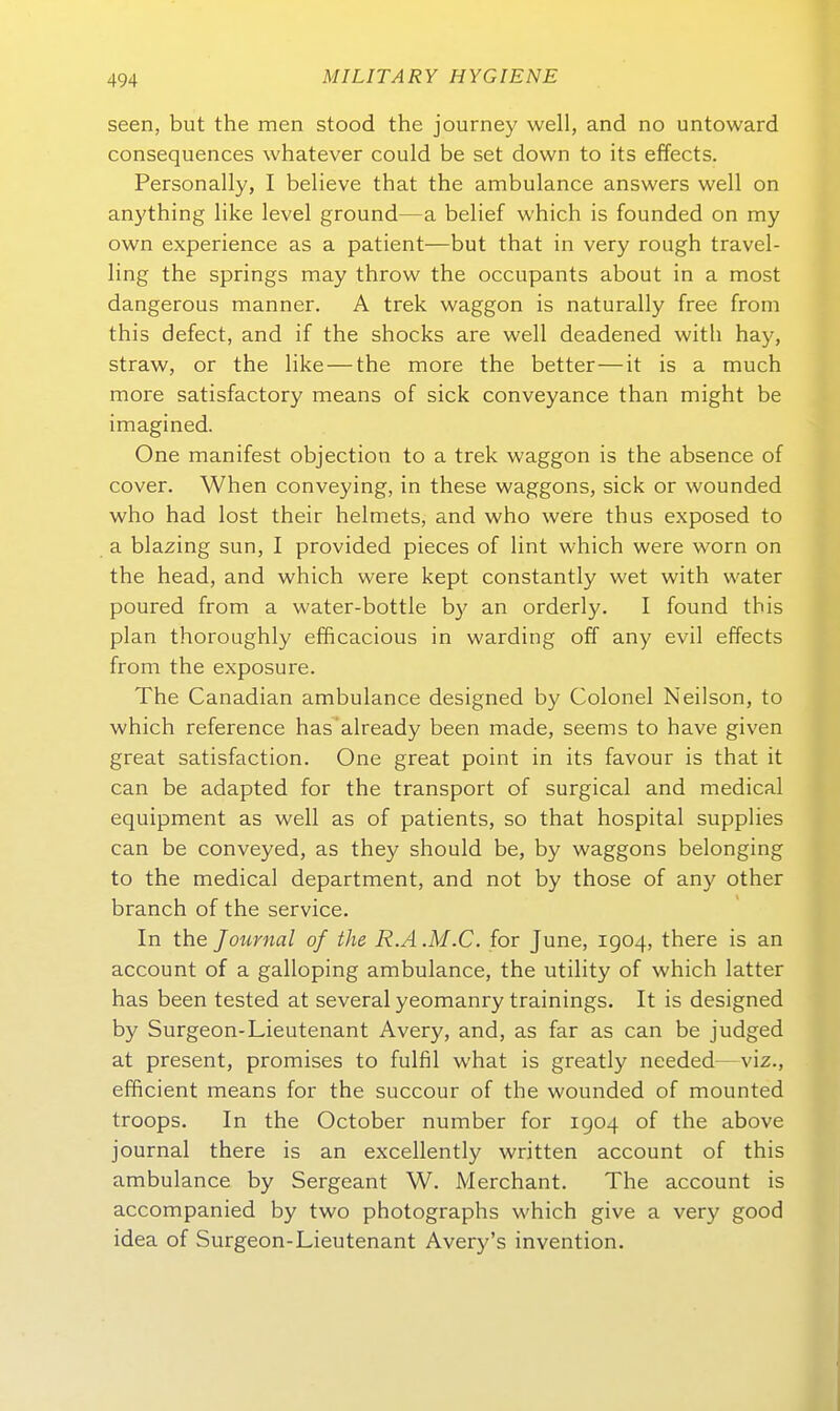 Seen, but the men stood the journey well, and no untoward consequences whatever could be set down to its effects. Personally, I believe that the ambulance answers well on anything like level ground—a belief which is founded on my own experience as a patient—but that in very rough travel- ling the Springs may throw the occupants about in a most dangerous manner. A trek waggon is naturally free from this defect, and if the shocks are well deadened with hay, straw, or the like—the more the better—it is a much more satisfactory means of sick conveyance than might be imagined. One manifest objection to a trek waggon is the absence of Cover. When conveying, in these waggons, sick or wounded who had lost their helmets, and who were thus exposed to a blazing sun, I provided pieces of lint which were worn on the head, and which were kept constantly wet with water poured from a water-bottle by an orderly. I found this plan thoroughly efficacious in warding off any evil effects from the exposure. The Canadian ambulance designed by Colonel Neilson, to which reference has'already been made, seems to have given great satisfaction. One great point in its favour is that it can be adapted for the transport of surgical and medical equipment as well as of patients, so that hospital supplies can be conveyed, as they should be, by waggons belonging to the medical department, and not by those of any other branch of the service. In the Journal of the R.A .M.C. for June, 1904, there is an account of a galloping ambulance, the utility of which latter has been tested at several yeomanry trainings. It is designed by Surgeon-Lieutenant Avery, and, as far as can be judged at present, promises to fulfil what is greatly needed—viz., efficient means for the succour of the wounded of mounted troops. In the October number for 1904 of the above journal there is an excellently written account of this ambulance by Sergeant W. Merchant. The account is accompanied by two photographs which give a very good idea of Surgeon-Lieutenant Avery's invention.