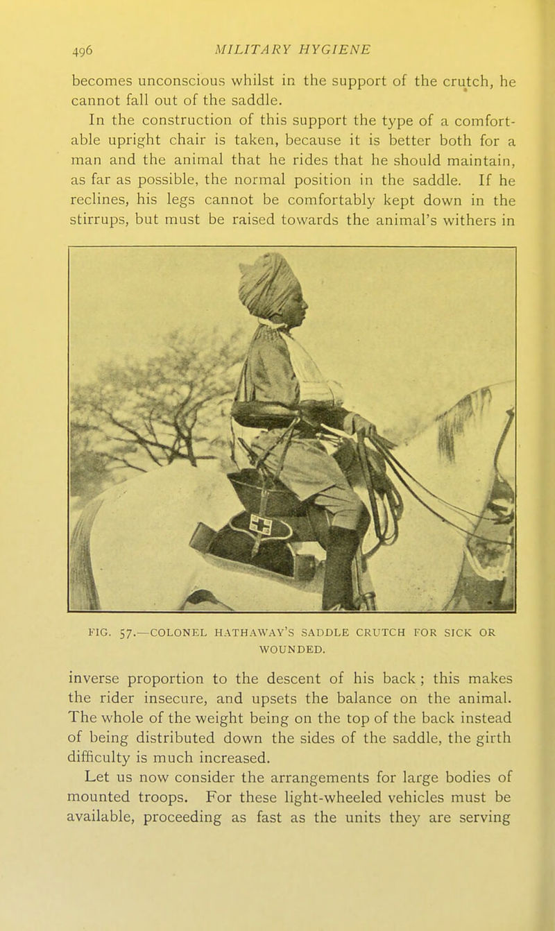 becomes unconscious whilst in the support of the crutch, he cannot fall out of the saddle. In the construction of this support the type of a comfort- able upright chair is taken, because it is better both for a man and the animal that he rides that he should maintain, as far as possible, the normal position in the saddle. If he reclines, his legs cannot be comfortably kept down in the stirrups, but must be raised towards the animal's withers in FIG. 57.—COLONEL HATHAWAY'S SADDLE CRUTCH TOR SICK OR WOUNDED. inverse proportion to the descent of his back ; this makes the rider insecure, and upsets the balance on the animal. The whole of the weight being on the top of the back instead of being distributed down the sides of the saddle, the girth difficulty is much increased. Let US now consider the arrangements for large bodies of mounted troops. For these light-wheeled vehicles must be available, proceeding as fast as the units they are serving