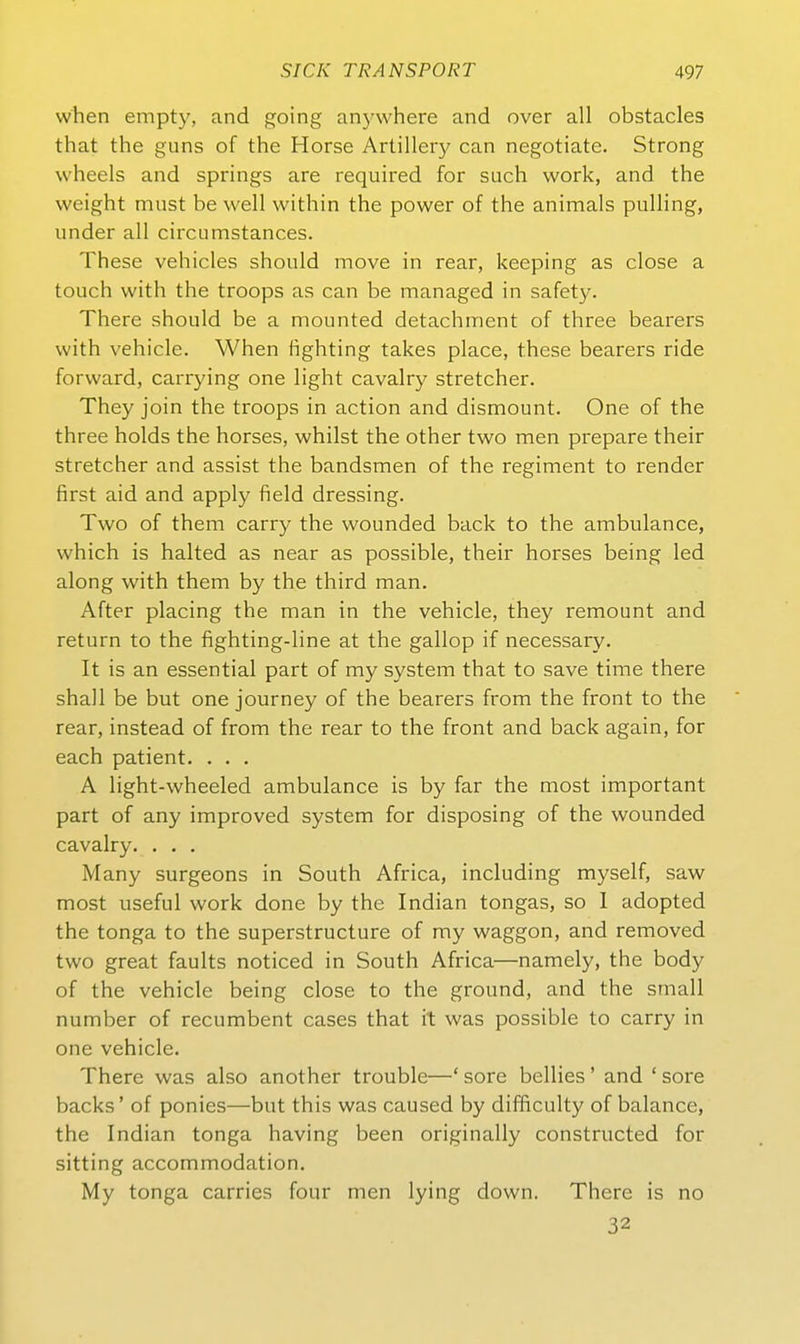 when empty, and going anywhere and over all obstacles that the guns of the Horse Artiller}^ can negotiate. Streng wheels and Springs are required for such work, and the weight must be well within the power of the animals pulling, linder all circumstances. These vehicles should move in rear, keeping as close a touch with the troops as can be managed in safety. There should be a mounted detachment of three bearers with vehicle. When fighting takes place, these bearers ride forward, carrying one light cavalry stretcher. They join the troops in action and dismount. One of the three holds the horses, whilst the other two men prepare their stretcher and assist the bandsmen of the regiment to render first aid and apply field dressing. Two of them carry the wounded back to the ambulance, which is halted as near as possible, their horses being led along with them by the third man. After placing the man in the vehicle, they remount and return to the fighting-line at the gallop if necessary. It is an essential part of my system that to save time there shall be but one journey of the bearers from the front to the rear, instead of from the rear to the front and back again, for each patient. . . . A light-wheeled ambulance is by far the most important part of any improved System for disposing of the wounded cavalry. . . . Many surgeons in South Africa, including myself, saw most useful work done by the Indian tongas, so 1 adopted the tonga to the superstructure of my waggon, and removed two great faults noticed in South Africa—namely, the body of the vehicle being close to the ground, and the small number of recumbent cases that it was possible to carry in one vehicle. There was also another trouble—' sore beilies' and ' sore backs' of ponies—but this was caused by difficulty of balance, the Indian tonga having been originally constructed for sitting accommodation. My tonga carries four men lying down. There is no 32