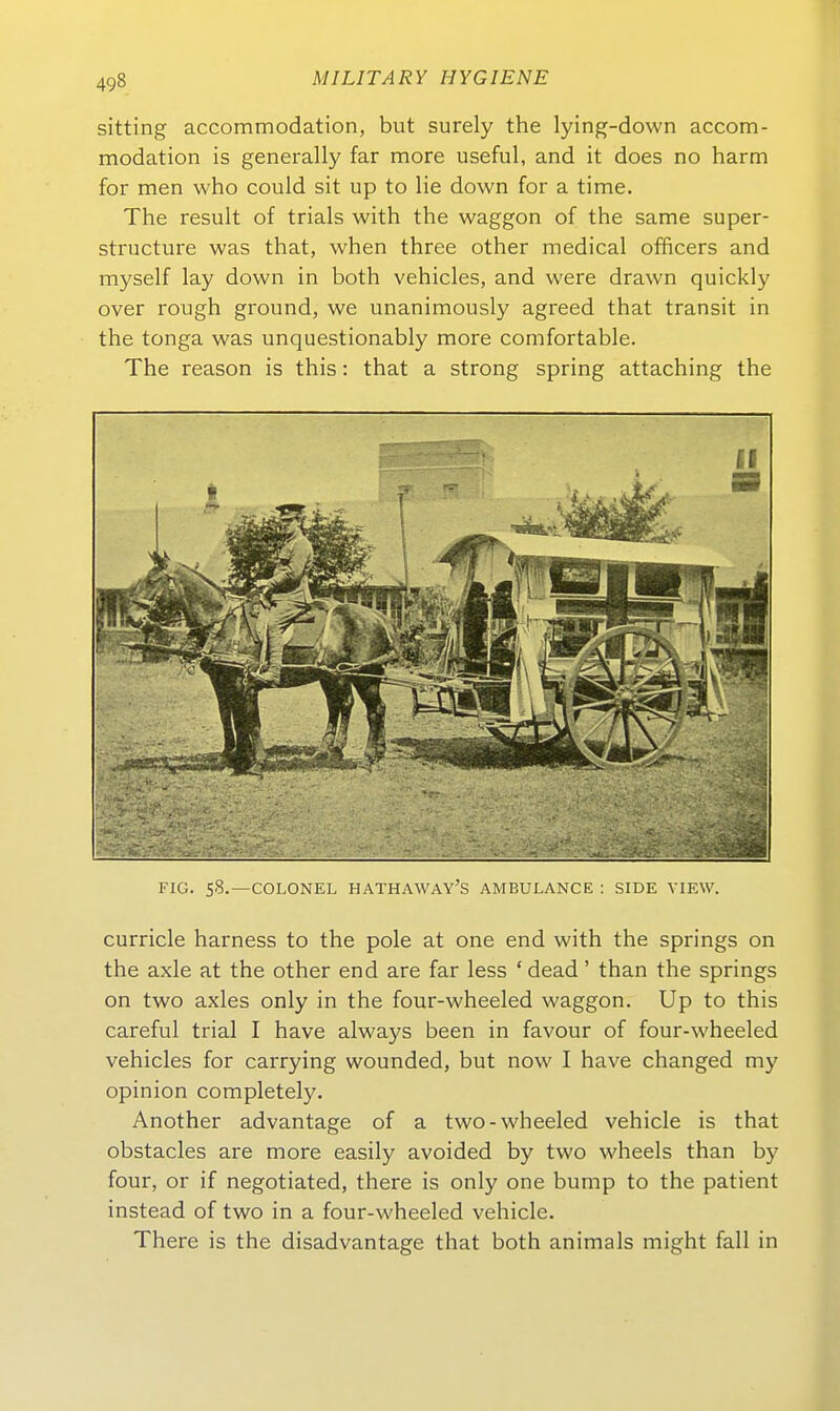 sitting accommodation, but surely the lying-down accom- modation is generally far more useful, and it does no harm for men who could sit up to lie down for a time. The result of trials with the waggon of the same super- structure was that, when three other medical officers and myself lay down in both vehicles, and were drawn quickly Over rough ground, we unanimously agreed that transit in the tonga was unquestionably more comfortable. The reason is this: that a strong spring attaching the FIG. S8.—COLONEL HATHAWAY'S AMBULANCE : SIDE VIEW. curricle harness to the pole at one end with the Springs on the axle at the other end are far less ' dead' than the Springs on two axles only in the four-wheeled waggon. Up to this careful trial I have always been in favour of four-wheeled vehicles for carrying wounded, but now I have changed my opinion completely. Another advantage of a two-wheeled vehicle is that obstacles are more easily avoided by two wheels than by four, or if negotiated, there is only one bump to the patient instead of two in a four-wheeled vehicle. There is the disadvantage that both animals might fall in