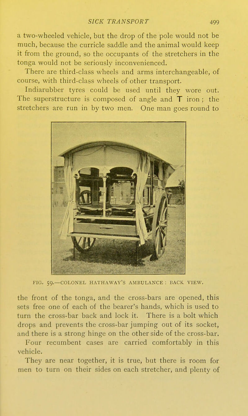 a two-wheeled vehicle, but the drop of the pole would not be much, because the curricle saddle and the animal would keep it from the ground, so the occupants of the stretchers in the tonga would not be seriously inconvenienced. There are third-class wheels and arms interchangeable, of course, with third-class wheels of other transport. Indiarubber tyres could be used until they wore out. The superstructure is composed of angle and T iron ; the stretchers are run in by two men. One man goes round to FIG. 59.—COLONEL HATHAWAY'S AMBULANCE ; BACK VIEW. the front of the tonga, and the cross-bars are opened, this sets free one of each of the bearer's hands, which is used to turn the cross-bar back and lock it. There is a holt which drops and prevents the cross-bar jumping out of its socket, and there is a strong hinge on the other side of the cross-bar. Four recumbent cases are carried comfortably in this vehicle. They are near together, it is true, but there is room for men to turn on their sides on each stretcher, and plenty of