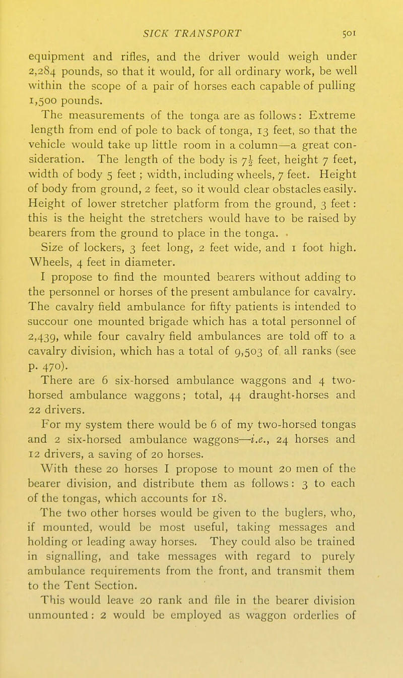 equipment and rifles, and the driver would weigh under 2,284 pounds, so that it would, for all ordinary work, be well within the scope of a pair of horses each capable of puUing 1,500 pounds. The measurements of the tonga are as foUows: Extreme length from end of pole to back of tonga, 13 feet, so that the vehicle would take up little room in a column—a great con- sideration. The length of the body is 7I feet, height 7 feet, width of body 5 feet; width, including wheels, 7 feet. Height of body from ground, 2 feet, so it would clear obstacles easily. Height of lower stretcher platform from the ground, 3 feet: this is the height the stretchers would have to be raised by bearers from the ground to place in the tonga. • S'ize of lockers, 3 feet long, 2 feet wide, and i foot high. Wheels, 4 feet in diameter, I propose to find the mounted bearers without adding to the personnel or horses of the present ambulance for cavalry. The cavalry field ambulance for fifty patients is intended to succour one mounted brigade which has a total personnel of 2,43g, while four cavalry field ambulances are told off to a cavalry division, which has a total of 9,503 of all ranks (see p. 470). There are 6 six-horsed ambulance Waggons and 4 two- horsed ambulance waggons; total, 44 draught-horses and 22 drivers. For my system there would be 6 of my two-horsed tongas and 2 six-horsed ambulance waggons—i.e., 24 horses and 12 drivers, a saving of 20 horses. With these 20 horses I propose to mount 20 men of the bearer division, and distribute them as follows: 3 to each of the tongas, which accounts for 18. The two other horses would be given to the buglers, who, if mounted, would be most useful, taking messages and holding or leading away horses. They could also be trained in signalling, and take messages with regard to purely ambulance requirements from the front, and transmit them to the Tent Section. This would leave 20 rank and file in the bearer division unmounted: 2 would be employed as waggon orderlies of