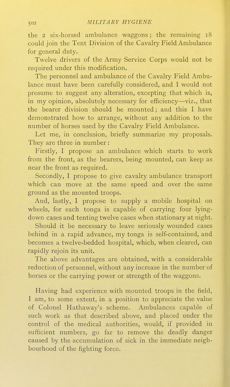 the 2 six-horsed ambulance waggons; the remaining i8 could join the Tent Division of the Cavalry Field Ambulance for general duty. Twelve drivers of the Army Service Corps would not be required under this modification. The personnel and ambulance of the Cavalry Field Ambu- lance must have been carefuUy considered, and I would not presume to suggest any alteration, excepting that which is, in my opinion, absolutely necessary for efficiency—viz., that the bearer division should be mounted; and this I have demonstrated how to arrange, without any addition to the number of horses used by the Cavalry Field Ambulance. Let me, in conclusion, briefly summarize my proposals. They are three in number: Firstly, I propose an ambulance which Starts to work from the front, as the bearers, being mounted, can keep as near the front as required. Secondly, I propose to give cavalry ambulance transport which can move at the same speed and over the same ground as the mounted troops. And, lastly, I propose to supply a mobile hospital on wheels, for each tonga is capable of carrying four lying- down cases and tenting twelve cases when stationary at night. Should it be necessary to leave seriously wounded cases behind in a rapid advance, my tonga is self-contained, and becomes a twelve-bedded hospital, which, when cleared, can rapidly rejoin its unit. The above advantages are obtained, with a considerable reduction of personnel, without any increase in the number of horses or the carrying power or strength of the waggons. Having had experience with mounted troops in the field, I am, to some extent, in a position to appreciate the value of Colonel Hathaway's scheme. Ambulances capable of such work as that described above, and placed under the control of the medical authorities, would, if provided in sufficient numbers, go far to remove the deadly danger caused by the accumulation of sick in the immediate neigh- bourhood of the fighting force.