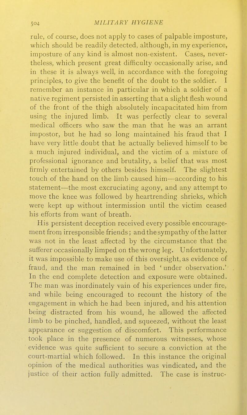 Tale, of course, does not apply to cases of palpable imposture, which should be readily detected, although, in my experience, imposture of any kind is almost non-existent. Cases, never- theless, which present great difficulty occasionally arise, and in these it is always well, in accordance with the foregoing principles, to give the benefit of the doubt to the soldier. I remember an instance in particular in which a soldier of a native regiment persisted in a.sserting that a slight flesh wound of the front of the thigh absolutely incapacitated hirn from using the injured limb. It was perfectly clear to several medical officers who saw the man that he was an arrant impostor, but he had so long maintained his fraud that I have very little doubt that he actually believed himself to be a much injured individual, and the victim of a mixture of professional ignorance and brutality, a belief that was most firmly entertained by others besides himself. The slightest touch of the band on the limb caused him—according to his Statement—the most excruciating agony, and any attempt to move the knee was followed by heartrending shrieks, which were kept up without intermission until the victim ceased his efforts from want of breath. His persistent deception received every possible encourage- ment from irresponsible friends; and the sympathy of the latter was not in the least affected by the circumstance that the sufferer occasionally limped on the wrong leg. Unfortunately, it was impossible to make use of this oversight, as evidence of fraud, and the man remained in bed ' under Observation.' In the end complete detection and exposure were obtained. The man was inordinately vain of his experiences under fire, and while being encouraged to recount the history of the engagement in which he had been injured, and his attention being distracted from his wound, he allowed the affected limb to be pinched, handled, and squeezed, without the least appearance or Suggestion of discomfort. This Performance took place in the presence of numerous witnesses, whose evidence was quite sufficient to secure a conviction at the court-martial which followed. In this instance the original opinion of the medical authorities was vindicated, and the justice of their action fully admitted. The case is instruc-