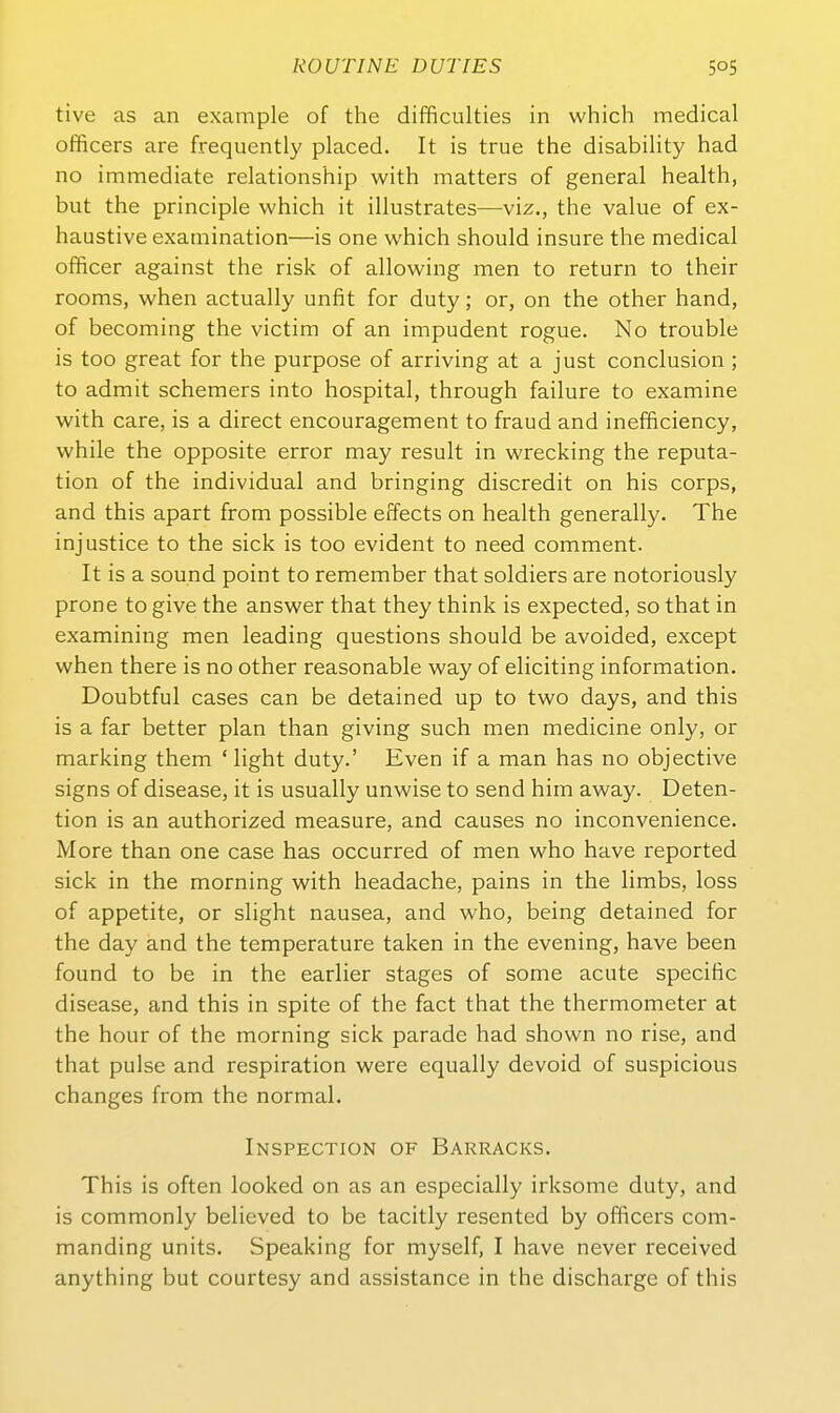 tive as an example of the difficulties in which medical officers are frequently placed. It is true the disability had no immediate relationship with matters of general health, but the principle which it illustrates—viz., the value of ex- haustive examination—is one which should insure the medical officer against the risk of allowing men to return to their rooms, when actually unfit for duty; or, on the other hand, of becoming the victim of an impudent rogue. No trouble is too great for the purpose of arriving at a just conclusion ; to admit schemers into hospital, through failure to examine with care, is a direct encouragement to fraud and inefficiency, while the opposite error may result in wrecking the reputa- tion of the individual and bringing discredit on his corps, and this apart from possible erfects on health generally. The injustice to the sick is too evident to need comment. It is a sound point to remember that soldiers are notoriously prone to give the answer that they think is expected, so that in examining men leading questions should be avoided, except when there is no other reasonable way of eliciting Information. Doubtful cases can be detained up to two days, and this is a far better plan than giving such men medicine only, or marking them ' light duty.' Even if a man has no objective signs of disease, it is usually unwise to send him away. Deten- tion is an authorized measure, and causes no inconvenience. More than one case has occurred of men who have reported sick in the morning with headache, pains in the limbs, loss of appetite, or slight nausea, and who, being detained for the day and the temperature taken in the evening, have been found to be in the earlier stages of some acute specific disease, and this in spite of the fact that the thermometer at the hour of the morning sick parade had shown no rise, and that pulse and respiration were equally devoid of suspicious changes from the normal. Inspection of Barracks. This is often looked on as an especially irksome duty, and is commonly believed to be tacitly resented by officers com- manding units. Speaking for myself, I have never received anything but courtesy and assistance in the discharge of this
