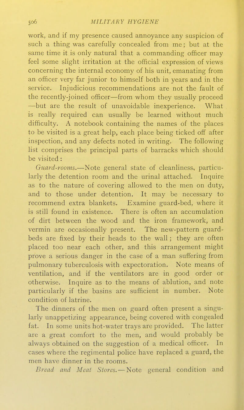 work, and if my presence caused annoyance any suspicion of such a thing was carefully concealed from me; but at the same time it is only natural that a commanding officer may feel some slight Irritation at the official expression of views concerning the internal economy of his unit, emanating from an officer very far junior to himself both in years and in the Service, Injudicious recommendations are not the fault of the recently-joined officer—from whom they usually proceed —but are the result of unavoidable inexperience. What is really required can usually be learned without much difficulty. A notebook containing the names of the places to be visited is a great help, each place being ticked off after inspection, and any defects noted. in writing. The following list comprises the principal parts of barracks which should be visited: Guard-rooms.—Note general state of cleanliness, particu- larly the detention room and the urinal attached. Inquire as to the nature of covering allowed to the raen on duty, and to those under detention, It may be necessary to recommend extra blankets. Examine guard-bed, where it is still found in existence. There is often an accumulation of dirt between the wood and the iron framework, and vermin are occasionally present. The new-pattern guard- beds are fixed by their heads to the wall; they are often placed too near each other, and this arrangement might prove a serious danger in the case of a man suffering from pulmonary tuberculosis with expectoration. Note means of Ventilation, and if the Ventilators are in good order or otherwise. Inquire as to the means of ablution, and note particularly if the basins are sufficient in number. Note condition of latrine. The dinners of the men on guard often present a singu- larly unappetizing appearance, being covered with congealed fat. In some units hot-water trays are provided. The latter are a great comfort to the men, and would probably be always obtained on the Suggestion of a medical officer. In cases where the regimental police have replaced a guard, the men have dinner in the rooms. Bread and Meat Stores. — Note general condition and