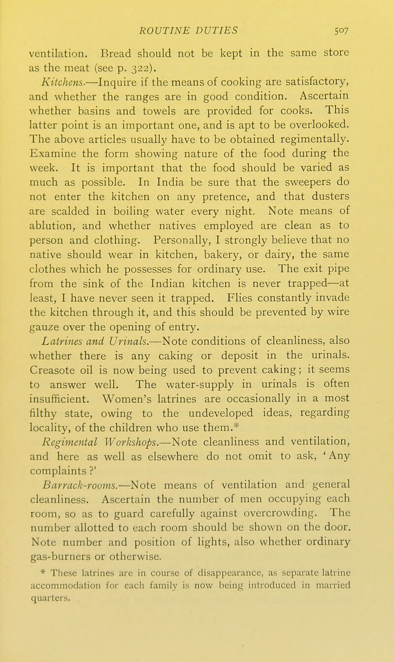 Ventilation. Bread should not be kept in the same störe as the meat (see p. 322). Kitchens.—Inquire if the means of cooking are satisfactory, and whether the ranges are in good condition. Ascertain whether basins and towels are provided for cooks. This latter point is an important one, and is apt to be overlooked. The above articles usually have to be obtained regimentally. Examine the form showing nature of the food during the week. It is important that the food should be varied as much as possible. In India be sure that the sweepers do not enter the kitchen on any pretence, and that dusters are scalded in boiling water every night. Note means of ablution, and whether natives employed are clean as to person and clothing. Personally, I strongly believe that no native should wear in kitchen, bakery, or dairy, the same clothes which he possesses for ordinary use. The exit pipe from the sink of the Indian kitchen is never trapped—at least, I have never seen it trapped. Flies constantly invade the kitchen through it, and this should be prevented by wire gauze Over the opening of entry. Latrines and Urinais.—Note conditions of cleanliness, also whether there is any caking or deposit in the urinals. Creasote oil is now being used to prevent caking; it seems to answer well. The water-supply in urinals is often insufficient. Women's latrines are occasionally in a most filthy State, owing to the undeveloped ideas, regarding locality, of the children who use them.* Regimental Workshops.—Note cleanliness and Ventilation, and here as well as elsewhere do not omit to ask, 'Any complaints ?' Barrack-rooms.—Note means of Ventilation and general cleanliness. Ascertain the number of men occupying each room, so as to guard carefully against overcrowding. The number allotted to each room should be shown on the door. Note number and position of lights, also whether ordinary gas-burners or otherwise. * These latrines are in course of disappearance, as separate latrine accommodation for eacli famiiy is now being introduccd in marricd quarters.