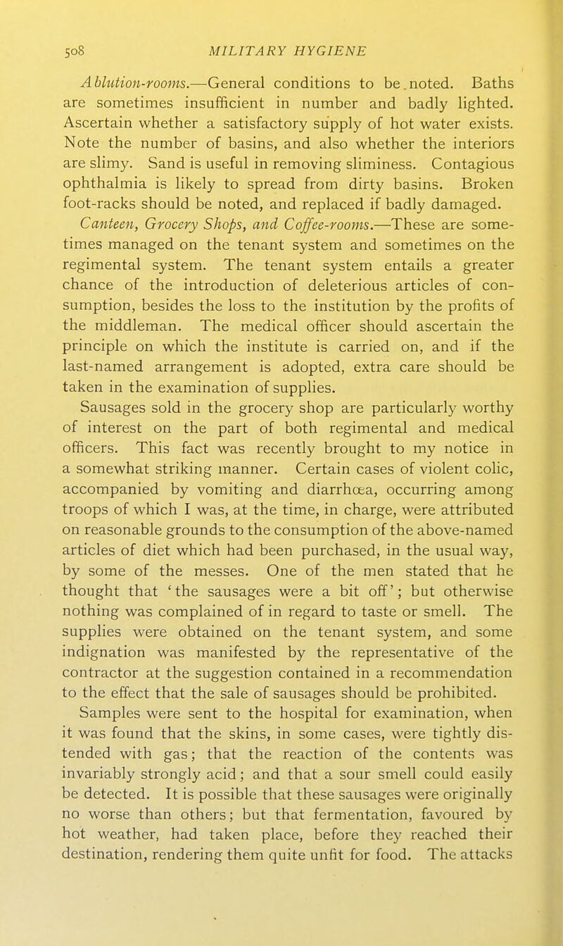 Ablution-rooms.—-General conditions to be.noted. Baths are sometimes insufficient in number and badly lighted. Ascertain whether a satisfactory supply of hot water exists. Note the number of basins, and also whether the interiors are slimy. Sand is useful in removing sliminess. Contagious Ophthalmia is likely to spread from dirty basins. Bröken foot-racks should be noted, and replaced if badly damaged. Canteen, Grocery Shops, and Coffee-rooms.—These are some- times managed on the tenant System and sometimes on the regimental System. The tenant system entails a greater chance of the introduction of deleterious articles of con- sumption, besides the loss to the Institution by the profits of the middleman. The medical officer should ascertain the principle on which the institute is carried on, and if the last-named arrangement is adopted, extra care should be taken in the examination of supplies. Sausages sold in the grocery shop are particularly worthy of interest on the part of both regimental and medical officers. This fact was recently brought to my notice in a somewhat striking manner. Certain cases of violent colic, accompanied by vomiting and diarrhcea, occurring among troops of which I was, at the time, in charge, were attributed on reasonable grounds to the consumption of the above-named articles of diet which had been purchased, in the usual way, by some of the messes. One of the men stated that he thought that 'the sausages were a bit off'; but otherwise nothing was complained of in regard to taste or smell. The supplies were obtained on the tenant System, and some Indignation was manifested by the representative of the contractor at the Suggestion contained in a recommendation to the effect that the sale of sausages should be prohibited. Samples were sent to the hospital for examination, when it was found that the skins, in some cases, were tightly dis- tended with gas; that the reaction of the contents was invariably strongly acid; and that a sour smell could easily be detected. It is possible that these sausages were originally no worse than others; but that fermentation, favoured by hot weather, had taken place, before they reached their destination, rendering them quite unfit for food. The attacks