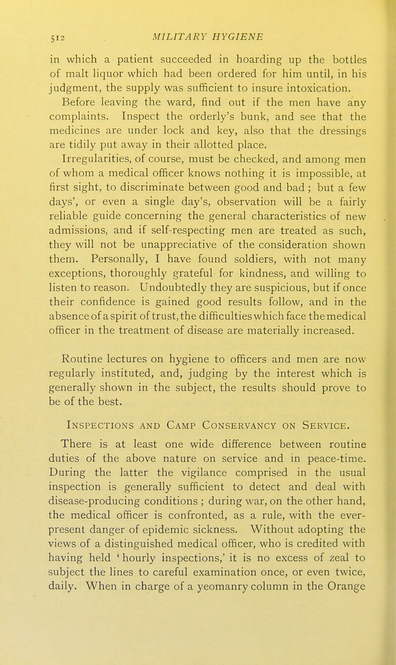 in which a patient succeeded in hoarding up the bottles of malt liquor which had been ordered for him until, in his judgment, the supply was sufficient to insure intoxication. Before leaving the ward, find out if the men have any complaints. Inspect the orderly's bunk, and see that the medicines are under lock and key, also that the dressings are tidily put away in their allotted place. Irregularities, of course, must be checked, and among men of whom a medical officer knows nothing it is impossible, at first sight, to discriminate between good and bad; but a few days', or even a single day's, Observation will be a fairly reliable guide concerning the general characteristics of new admissions, and if self-respecting men are treated as such, they will not be unappreciative of the consideration shown them. Personally, I have found soldiers, with not many exceptions, thoroughly grateful for kindness, and willing to listen to reason. Undoubtedly they are suspicious, but if once their confidence is gained good results follow, and in the absenceof aspirit of trust,the difficulties which face themedical officer in the treatment of disease are materially increased. Routine lectures on hygiene to officers and men are now regularly instituted, and, judging by the interest which is generally shown in the subject, the results should prove to be of the best. Inspections and Camp Conservancy on Service. There is at least one wide difference between routine duties of the above nature on Service and in peace-time. Düring the latter the vigilance comprised in the usual inspection is generally sufficient to detect and deal with disease-producing conditions ; during war, on the other band, the medical officer is confronted, as a rule, with the ever- present danger of epidemic sickness. Without adopting the views of a distinguished medical officer, who is credited with having held ' hourly inspections,' it is no excess of zeal to subject the lines to careful examination once, or even twice, daily. When in charge of a yeomanry column in the Orange