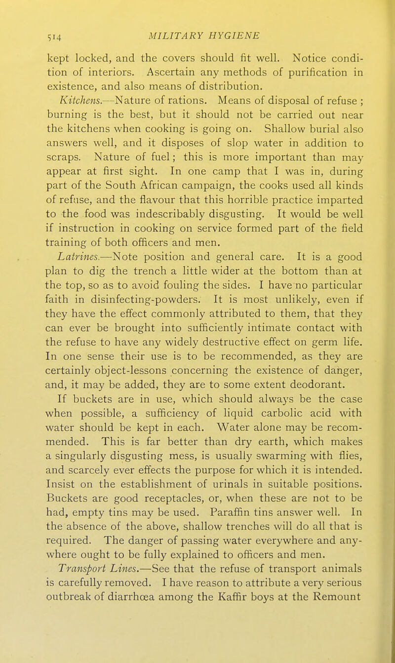 kept locked, and the Covers should fit well. Notice condi- tion of interiors. Ascertain any methods of purification in existence, and also means of distribution. Kitchens.—Nature of rations. Means of disposal of refuse ; burning is the best, but it should not be carried out near the kitchens when cooking is going on. Shallow burial also answers well, and it disposes of slop water in addition to scraps. Nature of fuel; this is more important than may appear at first sight. In one camp that I was in, during part of the South African campaign, the cooks used all kinds of refuse, and the flavour that this horrible practice imparted to the food was indescribably disgusting. It would be well if instruction in cooking on service formed part of the field training of both officers and men. Latrines.—Note position and general care. It is a good plan to dig the trench a little wider at the bottom than at the top, so as to avoid fouling the sides. I have no particular faith in disinfecting-powders. It is most unlikely, even if they have the effect commonly attributed to them, that they can ever be brought into sufficiently intimate contact with the refuse to have any widely destructive effect on germ life. In one sense their use is to be recommended, as they are certainly object-lessons concerning the existence of danger, and, it may be added, they are to some extent deodorant. If buckets are in use, which should always be the case when possible, a sufficiency of liquid carbolic acid with water should be kept in each. Water alone may be recom- mended. This is far better than dry earth, which makes a singularly disgusting mess, is usually swarming with flies, and scarcely ever effects the purpose for which it is intended. Insist on the establishment of urinals in suitable positions. Buckets are good receptacles, or, when these are not to be had, empty tins may be used. Paraffin tins answer well. In the absence of the above, shallow trenches will do all that is required. The danger of passing water everywhere and any- where ought to be fully explained to officers and men. Transport Lines.—See that the refuse of transport animals is carefuUy removed. I have reason to attribute a very serious outbreak of diarrhcea among the Kaffir boys at the Remount