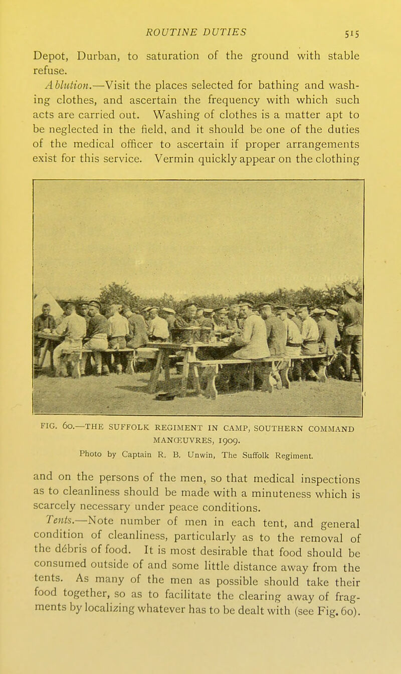 5^5 Depot, Durban, to Saturation of the ground with stable refuse. Ablution.—Visit the places selected for bathing and wash- ing clothes, and ascertain the frequency with which such acts are carried out. Washing of clothes is a matter apt to be neglected in the iield, and it should be one of the duties of the medical officer to ascertain if proper arrangements exist for this Service. Vermin quickly appear on the clothing FIG. 60.—THE SUFFOLK REGIMENT IN CAMP, SOUTHERN COMMAND MANCKUVRES, 1909. Photo by Captain R. B. Unwin, The Suffolk Regiment. and on the persons of the men, so that medical inspections as to cleanliness should be made with a minuteness which is scarcely necessary under peace conditions. Tßwfe.—Note number of men in each tent, and general condition of cleanliness, particularly as to the removal of the d6bris of food. It is most desirable that food should be consumed outside of and some little distance away from the tents, As many of the men as possible should take their food together, so as to facilitate the Clearing away of frag- ments by localizing whatever has to be dealt with (see Fig. 60).