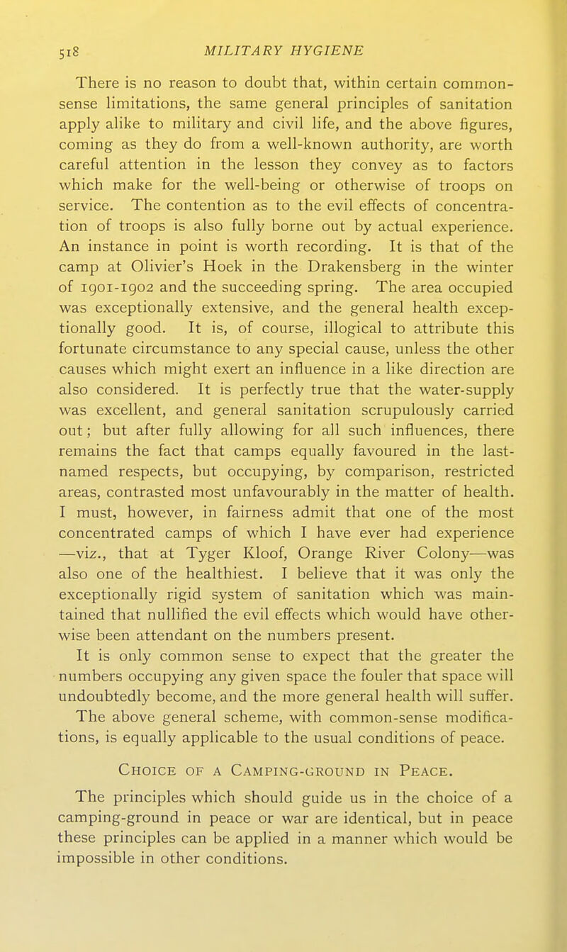 There is no reason to doubt that, within certain common- sense limitations, the same general principles of sanitation apply alike to military and civil life, and the above figures, Coming as they do from a well-known authority, are worth careful attention in the lesson they convey as to factors which make for the well-being or otherwise of troops on Service. The contention as to the evil effects of concentra- tion of troops is also fully borne out by actual experience. An instance in point is worth recording. It is that of the camp at Olivier's Hoek in the Drakensberg in the winter of igoi-igo2 and the succeeding spring. The area occupied was exceptionally extensive, and the general health excep- tionally good. It is, of course, illogical to attribute this fortunate circumstance to any special cause, unless the other causes which might exert an influence in a like direction are also considered. It is perfectly true that the water-supply was excellent, and general sanitation scrupulously carried out; but after fully allowing for all such influences, there remains the fact that camps equally favoured in the last- named respects, but occupying, by comparison, restricted areas, contrasted most unfavourably in the matter of health. I must, however, in fairness admit that one of the most concentrated camps of which I have ever had experience —viz., that at Tyger Kloof, Orange River Colony—was also one of the healthiest. I believe that it was only the exceptionally rigid System of sanitation which was main- tained that nullified the evil effects which would have other- wise been attendant on the numbers present. It is only common sense to expect that the greater the numbers occupying any given space the fouler that space will undoubtedly become, and the more general health will suffer. The above general scheme, with common-sense modifica- tions, is equally applicable to the usual conditions of peace. Choice of a Camping-ground in Peace. The principles which should guide us in the choice of a camping-ground in peace or war are identical, but in peace these principles can be applied in a manner which would be impossible in other conditions.