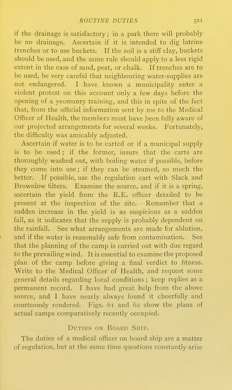 if the drainage is satisfactory; in a park there will probably be no drainage. Ascertain if it is intended to dig latrine trenches or to use buckets. If the soil is a stiff clay, buckets should be used, and the same rule should apply to a less rigid extent in the case of sand, peat, or chalk. If trenches are to be used, be very careful that neighbouring water-supplies are not endangered. 1 have known a municipality enter a violent protest on this account only a few days before the opening of a yeomanry training, and this in spite of the fact that, from the official information sent by me to the Medical Ofificer of Health, the members must have been fully aware of Our projected arrangements for several weeks. Fortunately, the difficulty was amicably adjusted. Ascertain if water is to be carted or if a municipal supply is to be used; if the former, insure that the carts are thoroughly washed out, with boiling water if possible, before they come into use; if they can be steamed, so much the better. If possible, use the regulation cart with Slack and Brownlow filters. Examine the source, and if it is a spring, ascertain the yield from the R.E. officer detailed to be present at the inspection of the site. Remember that a sudden increase in the yield is as suspicious as a sudden fall, as it indicates that the supply is probably dependent on the rainfall. See what arrangements are made for ablution, and if the water is reasonably safe from contamination. See that the planning of the camp is carried out with due regard to the prevailing wind. It is essential to examine the proposed plan of the camp before giving a final verdict to fitness. Write to the Medical Officer of Health, and request some general details regarding local conditions; keep replies as a permanent record. I have had great help from the above source, and I have nearly always found it cheerfully and courteously rendered. Figs. 6i and 62 show the plans of actual camps comparatively recently occupied. DuTiES ON Board Ship. The duties of a medical officer on board ship are a matter of regulation, but at the same time questions constantly arise