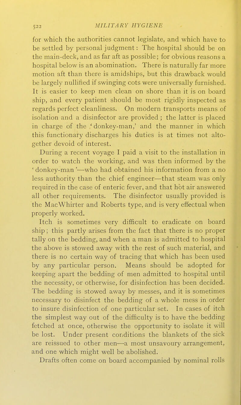 for which the authorities cannot legislate, and which have to be settled by personal judgment: The hospital should be on the main-deck, and as far aft as possible; for obvious reasons a hospital below is an abomination, There is naturally far more motion aft than there is amidships, but this drawback would be largely nullified if swinging cots were universally furnished. It is easier to keep men clean on shore than it is on board ship, and every patient should be most rigidly inspected as regards perfect cleanliness. On modern transports means of Isolation and a disinfector are provided ; the latter is placed in Charge of the * donkey-man,' and the manner in which this functionary discharges bis duties is at times not alto- gether devoid of interest. Düring a recent voyage I paid a visit to the Installation in Order to watch the working, and was tlien informed by the ' donkey-man '—who had obtained bis Information from a no less authority than the chief engineer—that steam was only required in the case of enteric fever, and that hbt air answered all other requirements. The disinfector usually provided is the MacWhirter and Roberts type, and is very effectual when properly worked. Itch is sometimes very difficult to eradicate on board ship; this partly arises from the fact that there is no proper tally on the bedding, and when a man is admitted to hospital the above is stowed away with the rest of such material, and there is no certain way of tracing that which has been used by any particular person. Means should be adopted for keeping apart the bedding of men admitted to hospital until the necessity, or otherwise, for disinfection has been decided. The bedding is stowed away by messes, and it is sometimes necessary to disinfect the bedding of a whole mess in order to insure disinfection of one particular set. In cases of itch the simplest way out of the difficulty is to have the bedding fetched at once, otherwise the opportunity to isolate it will be lost. Under present conditions the blankets of the sick are reissued to other men—a most unsavoury arrangement, and one which might well be abolished. Drafts often come on board accompanied b}' nominal rolls