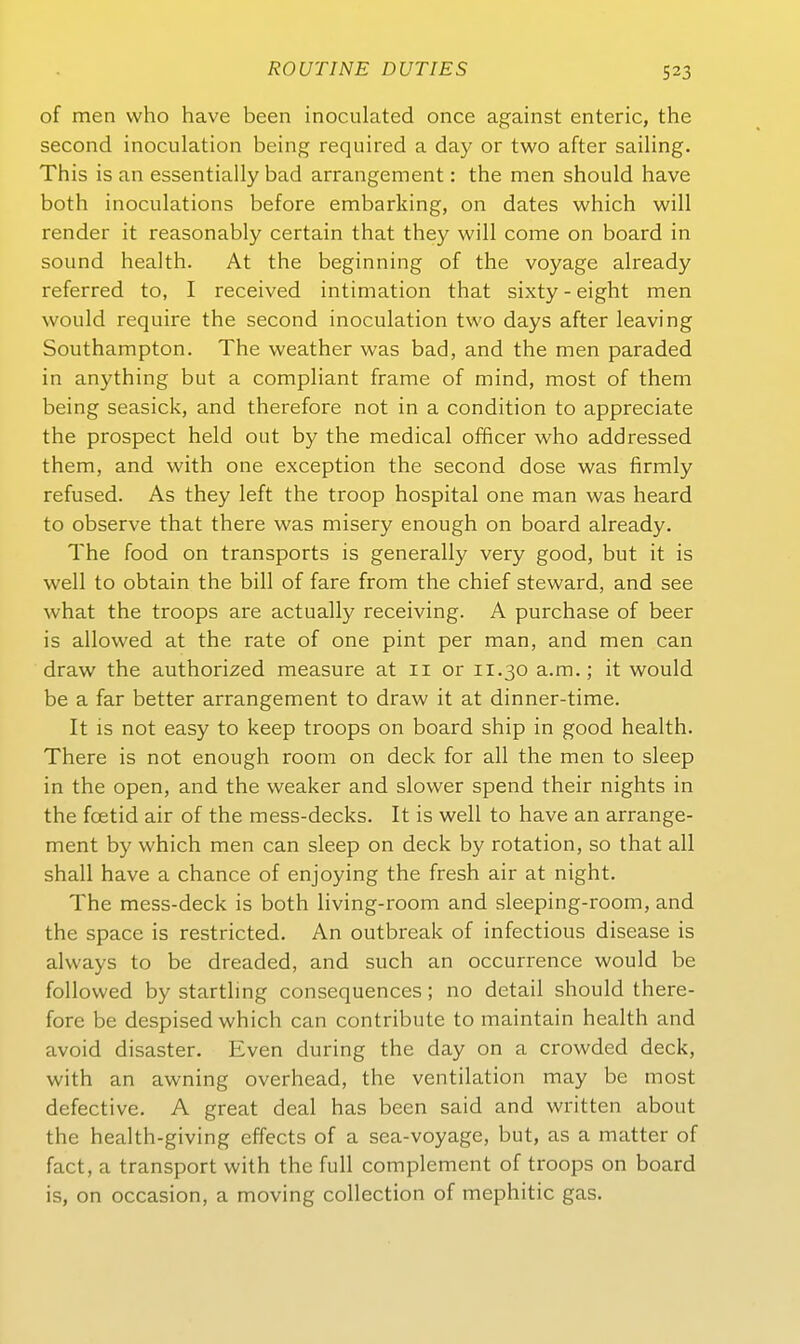 of men who have been inoculated once against enteric, the second inoculation being required a day or two after sailing. This is an essentiaily bad arrangement: the men should have both inoculations before embarking, on dates which will render it reasonably certain that they will come on board in sound health. At the beginning of the voyage already referred to, I received intimation that sixty - eight men would require the second inoculation two days after leaving Southampton. The weather was bad, and the men paraded in anything but a compliant frame of mind, most of them being seasick, and therefore not in a condition to appreciate the prospect held out by the medical officer who addressed them, and with one exception the second dose was firmly refused. As they left the troop hospital one man was heard to observe that there was misery enough on board already. The food on transports is generally very good, but it is well to obtain the bill of fare from the chief steward, and see what the troops are actually receiving. A purchase of beer is allowed at the rate of one pint per man, and men can draw the authorized measure at 11 or 11.30 a.m,; it would be a far better arrangement to draw it at dinner-time. It is not easy to keep troops on board ship in good health. There is not enough room on deck for all the men to sleep in the open, and the weaker and slower spend their nights in the foetid air of the mess-decks. It is well to have an arrange- ment by which men can sleep on deck by rotation, so that all shall have a chance of enjoying the fresh air at night. The mess-deck is both living-room and sleeping-room, and the Space is restricted. An outbreak of infectious disease is always to be dreaded, and such an occurrence would be foUowed by startling consequences; no detail should there- fore be despised which can contribute to maintain health and avoid disaster. Even during the day on a crowded deck, with an awning overhead, the Ventilation may be most defective. A great deal has been said and written about the health-giving effects of a sea-voyage, but, as a matter of fact, a transport with the füll complement of troops on board is, on occasion, a moving collection of mephitic gas.