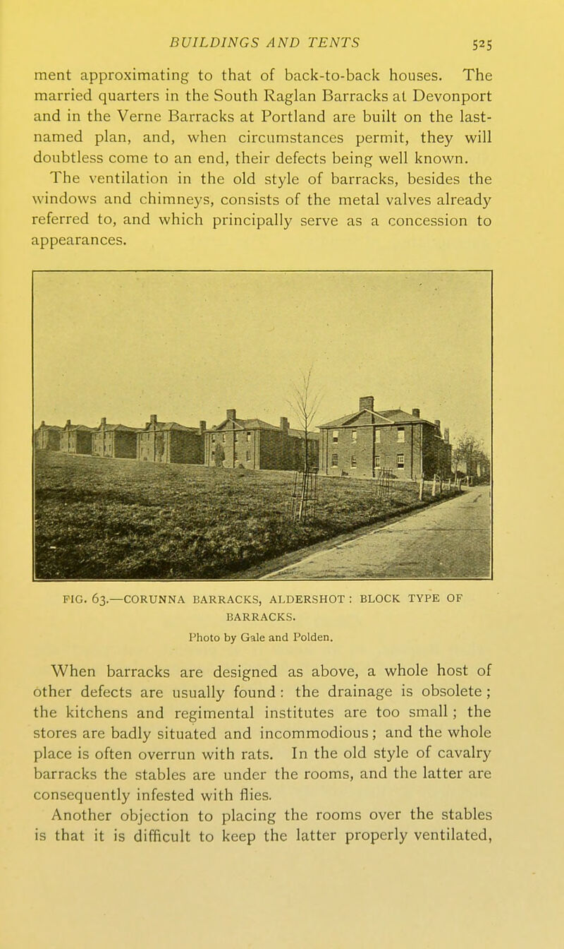 52s ment approximating to that of back-to-back houses. The married quarters in the South Raglan Barracks at Devonport and in the Verne Barracks at Portland are built on the last- named plan, and, when circumstances permit, they will doubtless come to an end, their defects being well known. The Ventilation in the old style of barracks, besides the Windows and chimneys, consists of the metal valves already referred to, and which principally serve as a concession to appearances. PIG. 63.—CORUNNA BARRACKS, ALDERSHOT : BLOCK. TYPE OF BARRACKS. Photo by Gale and Polden. When barracks are designed as above, a whole host of öther defects are usually found : the drainage is obsolete ; the kitchens and regimental institutes are too small; the Stores are badly situated and incommodious; and the whole place is often overrun with rats. In the old style of cavalry barracks the stables are under the rooms, and the latter are consequently infested with flies. Another objection to placing the rooms Over the stables is that it is difficult to keep the latter properly ventilated,