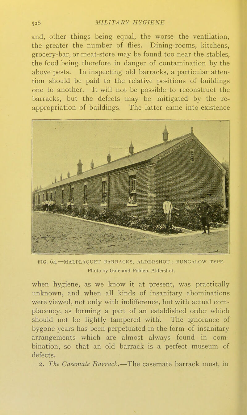 and, other things being equal, the worse the Ventilation, the greater the number of flies. Dining-rooms, kitchens, grocery-bar, or meat-store may be found too near the stables, the food being therefore in danger of contamination by the above pests. In inspecting old barracks, a particular atten- tion should be paid to the relative positions of buildings one to another. It will not be possible to reconstruct the barracks, but the defects may be mitigated by the re- appropriation of buildings. The latter came into existence FIG. 64.—MALPLAQUET BARRACKS, ALDERSHOT : BUNGALOW TYPE. Photo by Gale and Polden, Aldershot. when hygiene, as we know it at present, was practically unknown, and when all kinds of insanitary abominations were viewed, not only with indifference, but with actual com- placency, as forming a part of an established order which should not be lightly tampered with. The ignorance of bygone years has been perpetuated in the form of insanitary arrangements which are almost always found in com- bination, so that an old barrack is a perfect museum of defects. 2. The Casemate Barrack.—The casemate barrack must, in